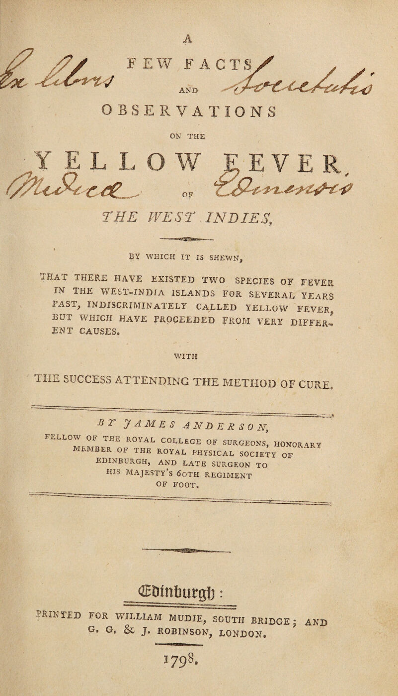 ON THE Y EL LOW SEVER. € - of Z&& THE WEST INDIES, 6 BY WHICH IT IS SHEWN, THAT THERE HAVE EXISTED TWO SPECIES OF FEVER IN THE WEST-INDIA ISLANDS FOR SEVERAL YEARS I AST, INDISCRIMINATELY CALLED YELLOW FEVER^, but which have proceeded from very differ! ENT CAUSES. WITH xIia SUCCESS attending the method of cure. B r JAMES ANDERSON., FELLOW OF THE ROYAL COLLEGE OF SURGEONS, HONORARY MEMBER OF THE ROYAL PHYSICAL SOCIETY OF EDINBURGH, AND LATE SURGEON TO HIS majesty's <5oth REGIMENT OF FOOT. _ ©Dinlmrglj: printed for william mddie, south bridge 3 and G. G. & J. ROBINSON, LONDON. 1798.