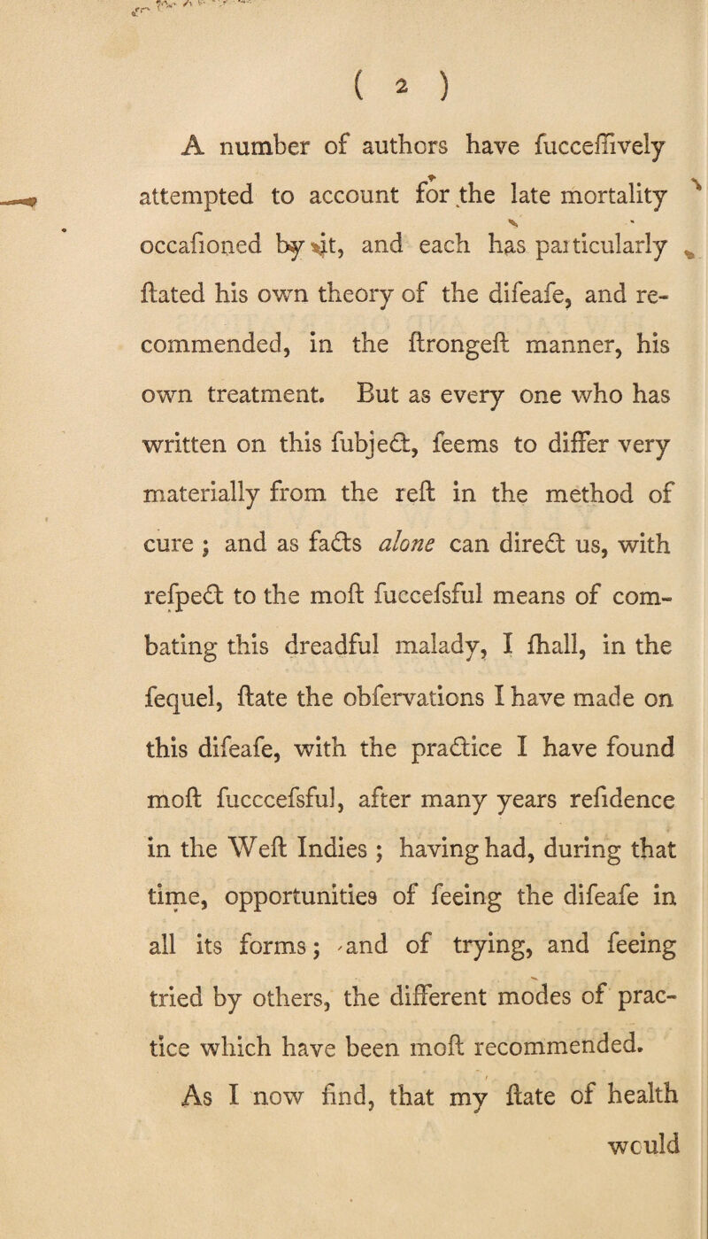 7-V' /y • ( ^ ) A number of authors have fucceffively attempted to account for the late mortality occafioned by\k? and eacb has pai ticularly ftated his own theory of the difeafe, and re¬ commended, in the ftrongeft manner, his own treatment. But as every one who has written on this fubjed, feems to differ very materially from the reft in the method of cure ; and as fadts alone can dire£t us, with refpe£t to the rnoft fuccefsful means of com¬ bating this dreadful malady, I {hall, in the fequel, ftate the obfervations I have made on this difeafe, with the praftice I have found moft fucccefsful, after many years refidence in the Weft Indies ; having had, during that time, opportunities of feeing the difeafe in all its forms; and of trying, and feeing tried by others, the different modes of prac¬ tice which have been moft recommended. / As I now find, that my ftate of health would