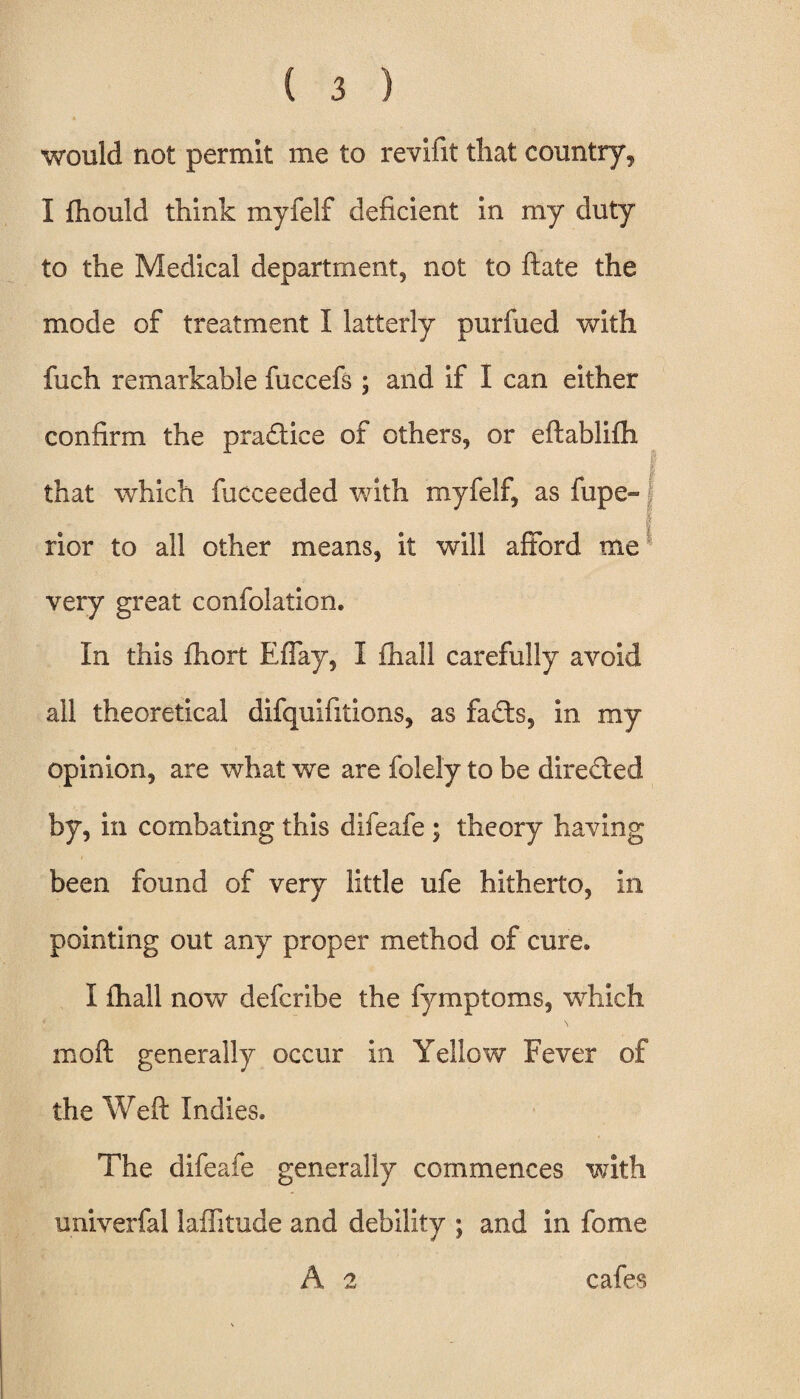 would not permit me to revifit that country, I fhould think myfelf deficient in my duty to the Medical department, not to ftate the mode of treatment I latterly purfued with fuch remarkable fuccefs ; and if I can either confirm the practice of others, or eftablifh that which fucceeded with myfelf, as fupe- rior to all other means, it will afford me very great confolation. In this fhort Effay, I (hall carefully avoid all theoretical difquifitions, as fadts, in my opinion, are what we are folely to be directed by, in combating this difeafe ; theory having been found of very little ufe hitherto, in pointing out any proper method of cure. I fhall now defcribe the fymptoms, which moft generally occur in Yellow Fever of the Weft Indies. The difeafe generally commences with univerfal laflitude and debility ; and in fome A 2 cafes