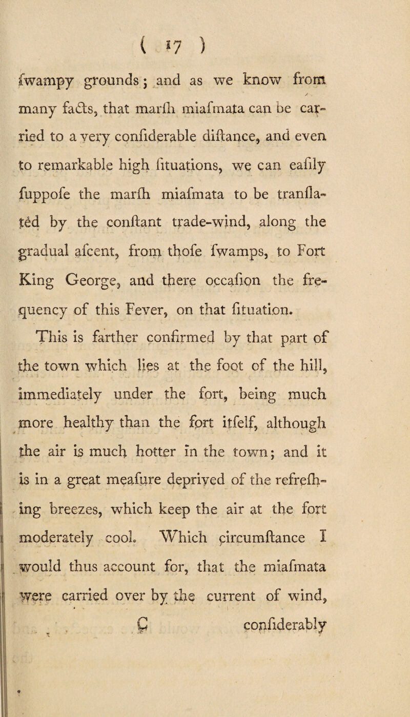 fwampy grounds; and as we know from many fa£ts5 that marih miafmata can be car¬ ried to a very confiderable diftance, and even to remarkable high fituations, we can eafily fuppofe the marih miafmata to be tranfla- ted by the conftant trade-wind, along the gradual afcent, from thofe fwamps, to Fort King George, and there occafion the fre¬ quency of this Fever, on that filuation. This is farther confirmed by that part of the town which lies at the foot of the hill, immediately under the fort, being much more healthy than the fprt iifelf, although the air is much hotter in the town; and it is in a great meafure deprived of the refrefh- ing breezes, which keep the air at the fort moderately cooL Which circumftance I would thus account for, that the miafmata Were carried over by die current of wind, € confiderably * *