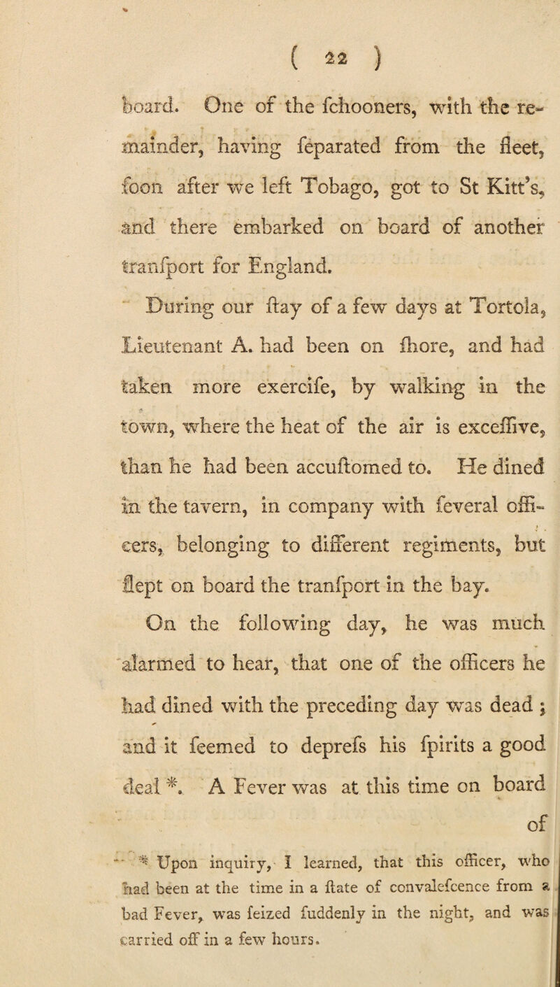 board. One of the fchooners, with the re¬ mainder, having feparated from the fleet, foon after we left Tobago, got to St Kitt’s, and there embarked on board of another trarifport for England. During our flay of a few days at Tortola, Lieutenant A., had been on Ihore, and had taken more exercife, by walking in the town, where the heat of the air is exceffive, than he had been accuftomed to. He dined in the tavern, in company with feveral offb eers, belonging to different regiments, but fiept on board the tranfport in the bay. On the following day, he was much 'alarmed to hear, that one of the officers he had dined with the preceding day was dead ; and it feemed to deprefs his fpirits a good deal A A Fever was at this time on board of ** * Upon inquiry, I learned, that this officer, who had been at the time in a ftate of convalefcence from a bad Fever, was feized fuddenly in the night, and was carried off in a few hours.