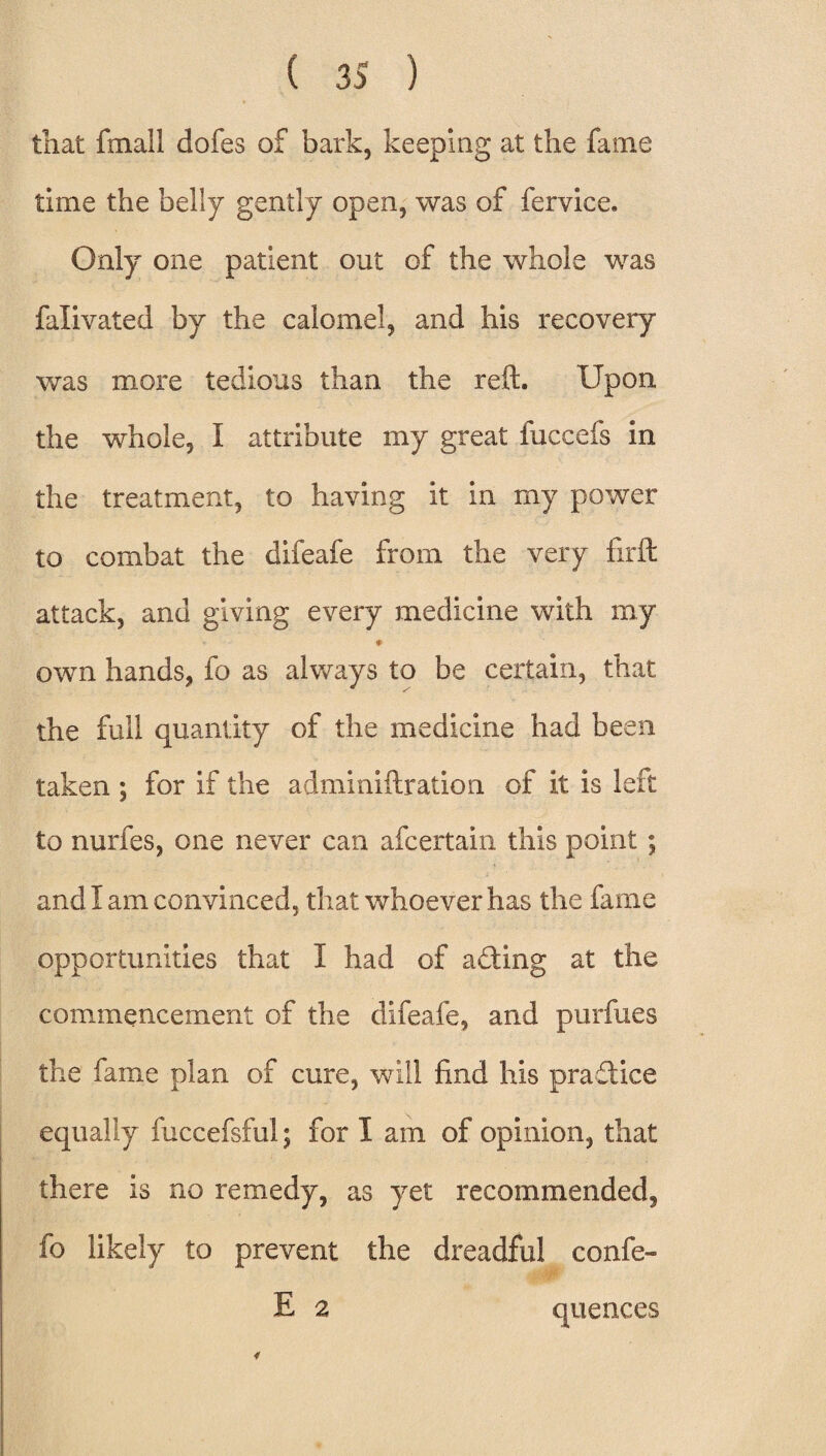 that fin ail dofes of bark, keeping at the fame time the belly gently open, was of fervice. Only one patient out of the whole was falivated by the calomel, and his recovery was more tedious than the reft. Upon the whole, I attribute my great fuccefs in the treatment, to having it in my power to combat the difeafe from the very firft attack, and giving every medicine with my * ♦ own hands, fo as always to be certain, that the full quantity of the medicine had been taken ; for if the adminiftration of it is left to nurfes, one never can afcertain this point; and I am convinced, that whoever has the fame opportunities that I had of affcing at the commencement of the difeafe, and purfues the fame plan of cure, will find his practice equally fuccefsful; for I am of opinion, that there is no remedy, as yet recommended, fo likely to prevent the dreadful confe- E 2 quences