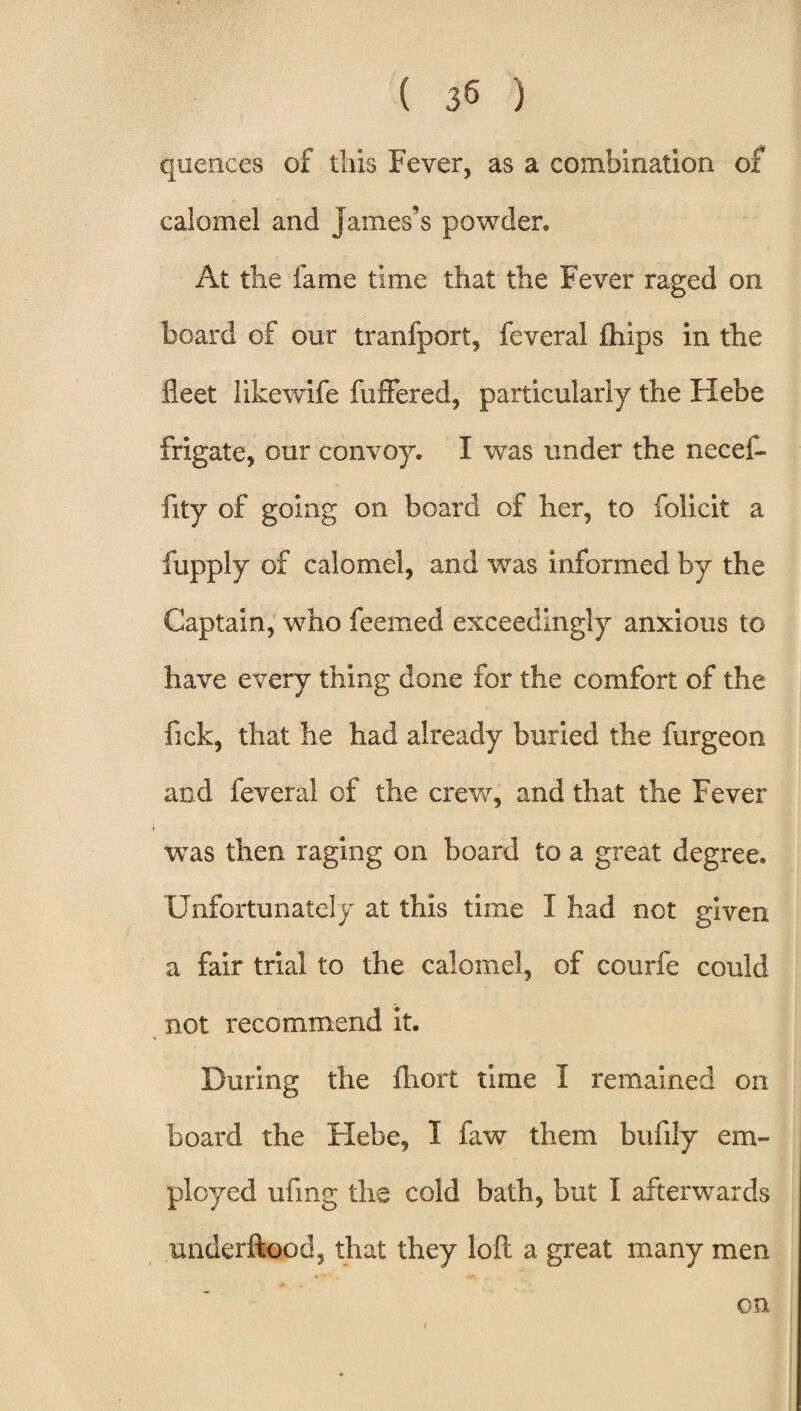 quences of this Fever, as a combination of calomel and James’s powder. At the fame time that the Fever raged on board of our tranfport, feveral fhips in the fleet like wife fuffered, particularly the Hebe frigate, our convoy. I was under the necef- fity of going on board of her, to folicit a fupply of calomel, and was informed by the Captain, who feemed exceedingly anxious to have every thing done for the comfort of the fick, that he had already buried the furgeon and feveral of the crew, and that the Fever was then raging on board to a great degree. Unfortunately at this time I had not given a fair trial to the calomel, of courfe could not recommend it. During the fhort time I remained on board the Hebe, I faw them bufily em¬ ployed ufing the cold bath, but I afterwards imderftood, that they loft a great many men on