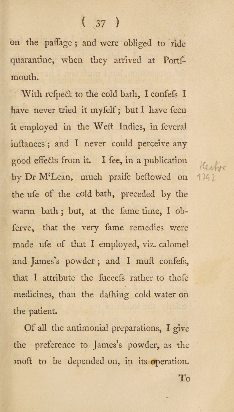 on the paffage ; and were obliged to ride quarantine, when they arrived at Ports¬ mouth. With refpect to the cold bath, I confefs I have never tried it myfelf; but I have feen it employed in the Weft Indies, in feveral inftances ; and I never could perceive any good effects from it. I fee, in a publication by Dr McLean, much praife beftowed on the ufe of the cold bath, preceded by the warm bath ; but, at the fame time, I ob~ ferve, that the very fame remedies were made ufe of that I employed, viz. calomel and James’s powder; and I mu ft confefs, that I attribute the fuccefs rather to thofe medicines, than the daftiing cold water on the patient. Of all the antimonial preparations, I give the preference to James’s powder, as the moft to be depended on, in its operation. To