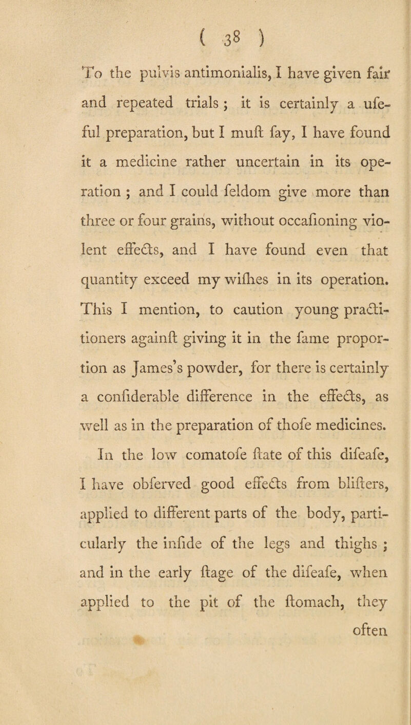 To the pulvis antimonialis, I have given fair and repeated trials ; it is certainly a ufe- fu! preparation, but I muft fay, I have found it a medicine rather uncertain in its ope¬ ration ; and I could feldom give more than three or four grains, without occafioning vio¬ lent effects, and I have found even that quantity exceed my wifhes in its operation* This I mention, to caution young practi¬ tioners againft giving it in the fame propor¬ tion as James’s powder, for there is certainly a confiderable difference in the effects, as well as in the preparation of thofe medicines. In the low comatofe ftate of this difeafe, I have obferved good effedts from blifters, applied to different parts of the body, parti¬ cularly the infide of the legs and thighs ; and in the early fiage of the difeafe, when applied to the pit of the ftomach, they often