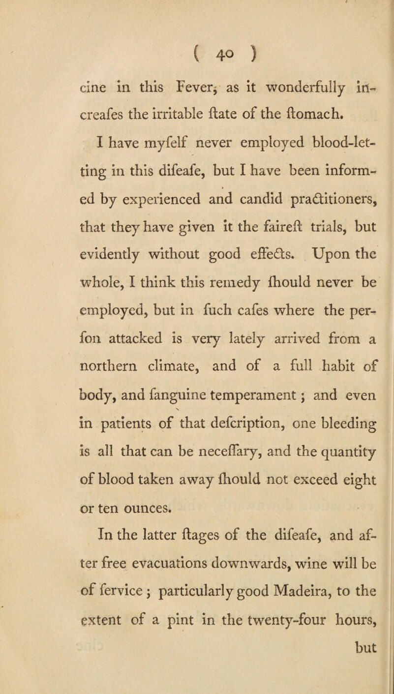 9 ( 40 ) cine in this Fever* as it wonderfully in- creafes the irritable ftate of the flomach. I have myfelf never employed blood-let¬ ting in this difeafe, but I have been inform- ed by experienced and candid practitioners, that they have given it the faireft trials, but evidently without good effeCts. Upon the whole, I think this remedy fhould never be employed, but in fuch cafes where the per- fon attacked is very lately arrived from a northern climate, and of a full habit of body, and fanguine temperament; and even \ in patients of that defcription, one bleeding is all that can be neceffary, and the quantity of blood taken away fhould not exceed eight or ten ounces. In the latter ftages of the difeafe, and af¬ ter free evacuations downwards, wine will be of fervice ; particularly good Madeira, to the extent of a pint in the twenty-four hours, but