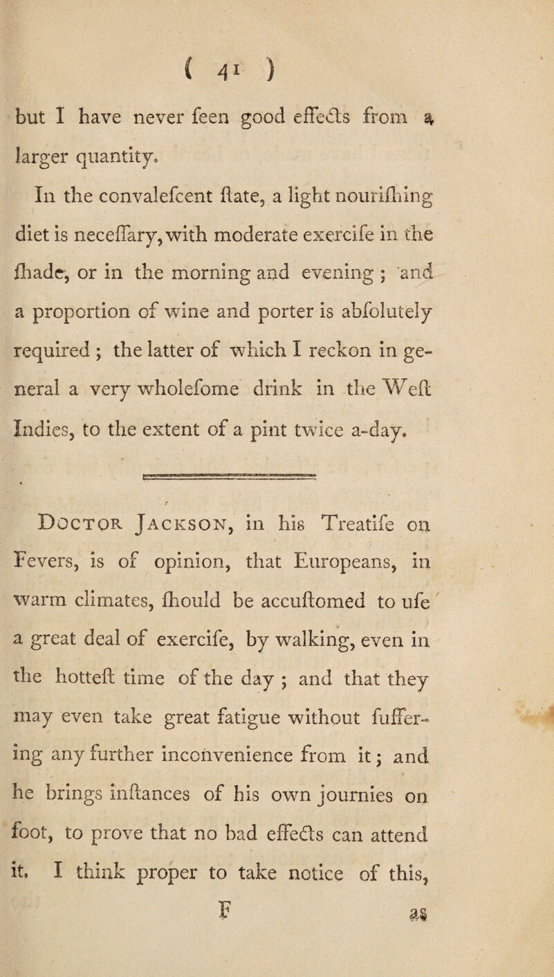 but I have never feen good effects from ^ larger quantity* In the convalefcent ftate, a light nourifhing diet is neceflary, with moderate exercife in the fhadc, or in the morning and evening ; 'and a proportion of wine and porter is abfolutely required ; the latter of which I reckon in ge¬ neral a very wholefome drink in the Weft Indies, to the extent of a pint twice a-day. Doctor Jackson, in his Treatife on Fevers, is of opinion, that Europeans, in warm climates, fhould be accuftomed to ufe a great deal of exercife, by walking, even in the hotteft time of the day ; and that they may even take great fatigue without fuffer- ing any further inconvenience from it; and he brings inftances of his own journies on foot, to prove that no bad effeds can attend it. I think proper to take notice of this, F m