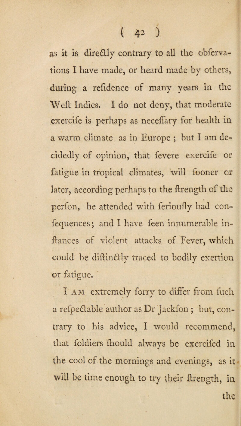 ( 4^ ) t as it is diredly contrary to all the obferva- tions I have made, or heard made by others, during a refidence of many years in the Weft Indies. I do not deny, that moderate exercife is perhaps as neceffary for health in a warm climate as in Europe ; but I am de¬ cidedly of opinion, that fevere exercife or fatigue in tropical climates, will fooner ox later, according perhaps to the ftrength of the perfon, be attended with ferioufly bad con- fequences; and I have feen innumerable in- fiances of violent attacks of Fever, which could be diftindly traced to bodily exertion or fatigue. I am extremely forry to differ from inch a refpe&able author as Dr jackfon ; but, con¬ trary to his advice, I would recommend, that foldiers fhould always be exercifed in the cool of the mornings and evenings, as it will be time enough to try their ftrength, in < the