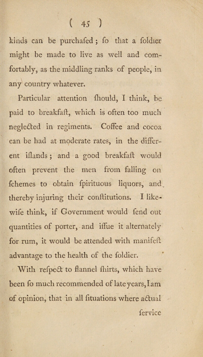 kinds can be parchafed ; fo that a foldier might be made to live as well and com¬ fortably, as the middling ranks of people, in any country whatever. Particular attention fhould, I think, be paid to breakfaft, which is often too much negledted in regiments. Coffee and cocoa can be had at moderate rates, in the differ¬ ent iflands; and a good breakfaft would often prevent the men from falling on fchemes to obtain fpirituous liquors, and thereby injuring their conftitutions. 1 like- wife think, if Government would fend out quantities of porter, and iffue it alternately for rum, it would be attended with manifeft advantage to the health of the foldier. With refpedt to flannel flints, which have been fo much recommended of late years, I am of opinion, that in all fituations where adtual fervice