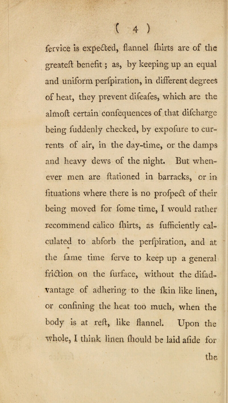 fervice is expected, flannel ftiirts are of the greateft benefit; as, by keeping up an equal and uniform perfpiration, in different degrees of heat, they prevent difeafes, which are the almoft certain confequences of that difcharge being fuddenly checked, by expofure to cur¬ rents of air, in the day-time, or the damps and heavy dews of the night. But when¬ ever men are ftationed in barracks, or in fituations where there is no profpedt of their being moved for fome time, I would rather recommend calico fhirts, as fufficiently cal¬ culated to abforb the perfpiration, and at 4ft the fame time ferve to keep up a general frifldon on the furface, without the difad- vantage of adhering to the fkin like linen, or confining the heat too much, when the body is at reft, like flannel. Upon the whole, I think linen fhould be laid afide for the