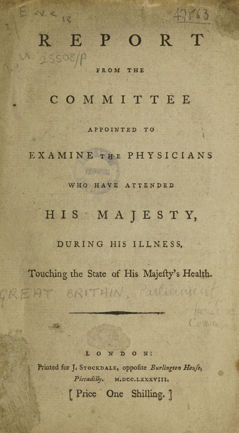 REPORT FROM THE COMMITTEE APPOINTED TO EXAMINE t if e PHYSICIANS WHO HAVE ATTENDED HIS MAJESTY, DURING HIS ILLNESS, Touching the State of His Majefty’s Health. - — London: Printed for J. Stockdale, oppolite Burlington Houfe^ I • . ’ V ' ' , Piccadilly, M»DCC.LXXXVIII» [ Price One Shilling, ]