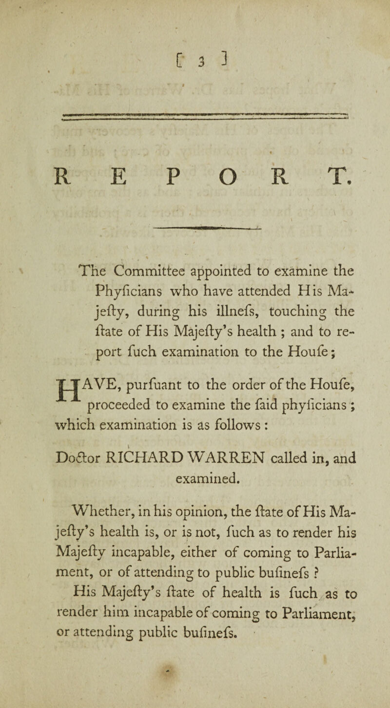 c ] REPORT. ' . \ 1 The Committee appointed to examine the Phyficians who have attended His Ma¬ jefty, during his illnefs, touching the ftate of His Majefty’s health ; and to re¬ port fuch examination to the Houfe; JJAVE, purfuant to the order of the Houfe, proceeded to examine the faid phyficians ; which examination is as follows : Doftor RICHARD WARREN called in, and examined. Whether, in his opinion, the ftate of His Ma- jefty’s health is, or is not, fuch as to render his Majefty incapable, either of coming to Parlia¬ ment, or of attending to public bufinefs ? His Majefty’s ftate of health is fuch as to render him incapable of coming to Parliament, or attending public bufinefs.