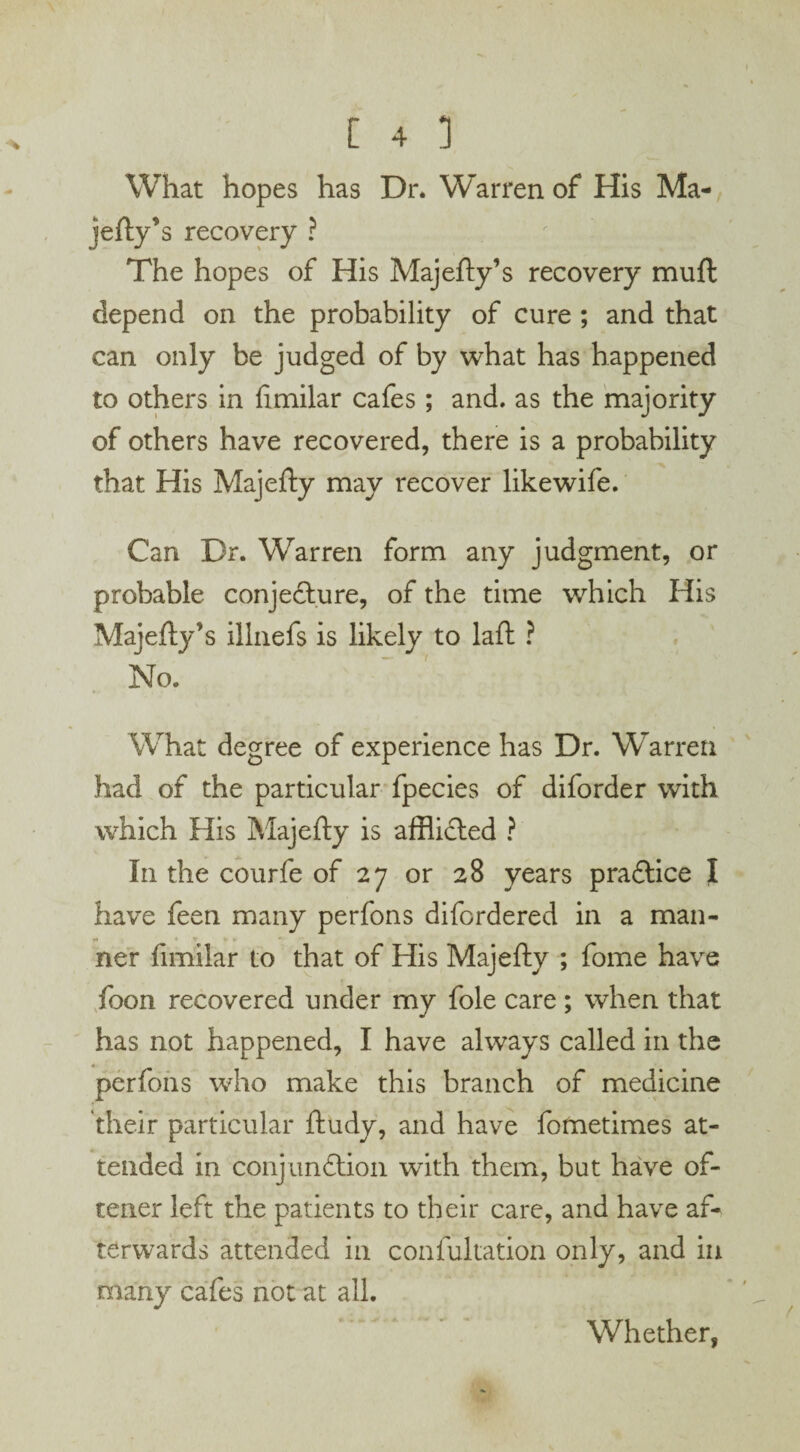 What hopes has Dr. Warren of His Ma¬ jefty* s recovery ? The hopes of His Majefty’s recovery muft depend on the probability of cure ; and that can only be judged of by what has happened to others in fimilar cafes; and. as the majority of others have recovered, there is a probability that His Majefty may recover like wife. Can Dr. Warren form any judgment, or probable conjecture, of the time which His Majefty’s illnefs is likely to laft ? No. What degree of experience has Dr. Warren had of the particular fpecies of diforder with which His Majefty is afflicted ? In the courfe of 27 or 28 years practice I have feen many perfons difordered in a man¬ ner fimilar to that of His Majefty ; fome have foon recovered under my foie care; when that has not happened, I have always called in the perfons who make this branch of medicine their particular ftudy, and have fotnetimes at¬ tended in conjunction with them, but have of- tener left the patients to their care, and have af¬ terwards attended in confultation only, and in many cafes not at all. Whether,