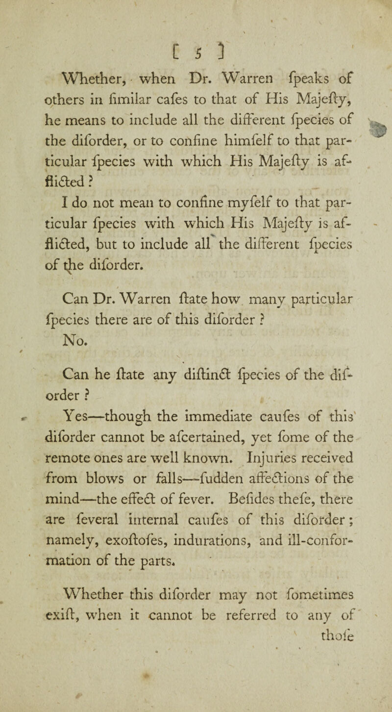 Whether, • when Dr. Warren fpeaks of others in fimilar cafes to that of His Majefty, he means to include all the different fpecies of the diforder, or to confine himfelf to that par¬ ticular fpecies with which His Majefty is af¬ flicted ? I do not mean to confine myfelf to that par¬ ticular fpecies with which His Majefty is af- % fl idled, but to include all the different fpecies of the diforder. Can Dr. Warren ftate how many particular fpecies there are of this diforder ? No. Can he ffate any diftindt fpecies of the dift order ? Yes—though the immediate caufes of this © diforder cannot be afcertained, yet fome of the remote ones are well known. Injuries received from blows or falls—fudden affeCtions of the mind—the effeft of fever. Befides thefe, there are feveral internal caufes of this diforder; namely, exoftoies, indurations, and ill-confor¬ mation of the parts* Whether this diforder may not fometimes exift, when it cannot be referred to any of thofe