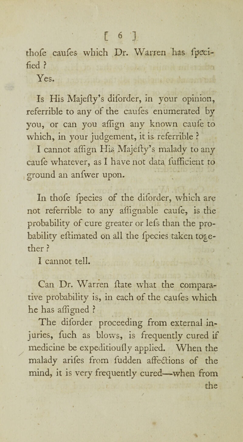 thofe caufes which Dr. Warren has fpcci- fied ? Yes. Is His Majefty’s diforder, in your opinion, referrible to any of the caufes enumerated by you, or can you. affign any known caufe to which, in your judgement, it is referrible ? I cannot affign His Majefty’s malady to any caufe whatever, as I have not data fufficient to ground an anfwer upon. 7.! ' * # In thofe fpecies of the diforder, which are not referrible to any affignable caufe, is the probability of cure greater or lefs than the pro¬ bability eftimated on all the fpecies taken toge¬ ther ? I cannot tell. Can Dr. Warren ftate what the compara¬ tive probability is, in each of the caufes which he has affigned ? The diforder proceeding from external in¬ juries, fuch as blows, is frequently cured if medicine be expedition fly applied. When the malady arifes from fudden affections of the mind, it is very frequently cured—when from the