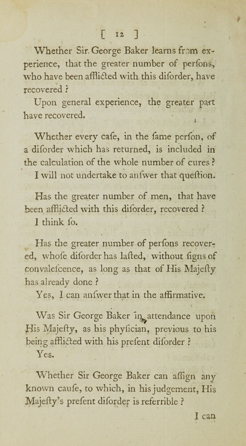 [ I* ] Ik Whether Sir. George Baker learns from ex¬ perience, that the greater number of perfons, who have been afflidted with this diforder, have recovered ? Upon general experience, the greater part have recovered. - Whether every cafe, in the fame perfon, of a diforder which has returned, is included in the calculation of the whole number of cures ? I will not undertake to anfwer that queftion. Has the greater number of men, that have been affiidted with this diforder, recovered ? 1 think fo. Has the greater number of perfons recover¬ ed, whofe diforder has lafted, without figns of convalefcence, as long as that of His Majefly has already done ? Yes, 1 can anfwer that in the affirmative. Was Sir George Baker irr attendance upon His Majefly, as his phylician, previous to his being affiidled with his prefent diforder ? Yes. Whether Sir George Baker can affign any known caufe, to which, in his judgement, His Majefty’s prefent difordef is referrible ?