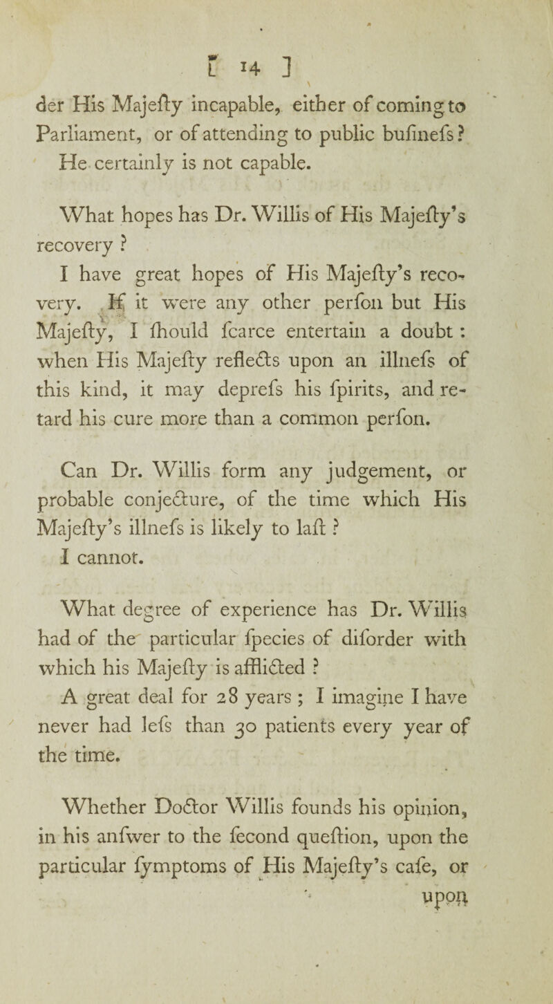 \ der His Majefty incapable, either of comingto Parliament, or of attending to public bufinefs ? He certainly is not capable. What hopes has Dr. Willis of His Majefty’s recovery ? I have great hopes of His Majefty’s reco¬ very. If it were any other perfon but His Majefty, I fhould fcarce entertain a doubt: when His Majefty reflects upon an illnefs of this kind, it may deprefs his fpirits, and re¬ tard his cure more than a common perfon. Can Dr. Willis form any judgement, or probable conjecture, of the time which His Majefty’s illnefs is likely to laft ? I cannot. What, degree of experience has Dr. Willis had of the particular fpecies of diforder with which his Majefty is afflicted ? A great deal for 28 years ; I imagine I have never had lefs than 30 patients every year of the time. Whether Doftor Willis founds his opinion, in his anfwer to the fecond queftion, upon the particular fymptoms of His Majefty’s cafe, or