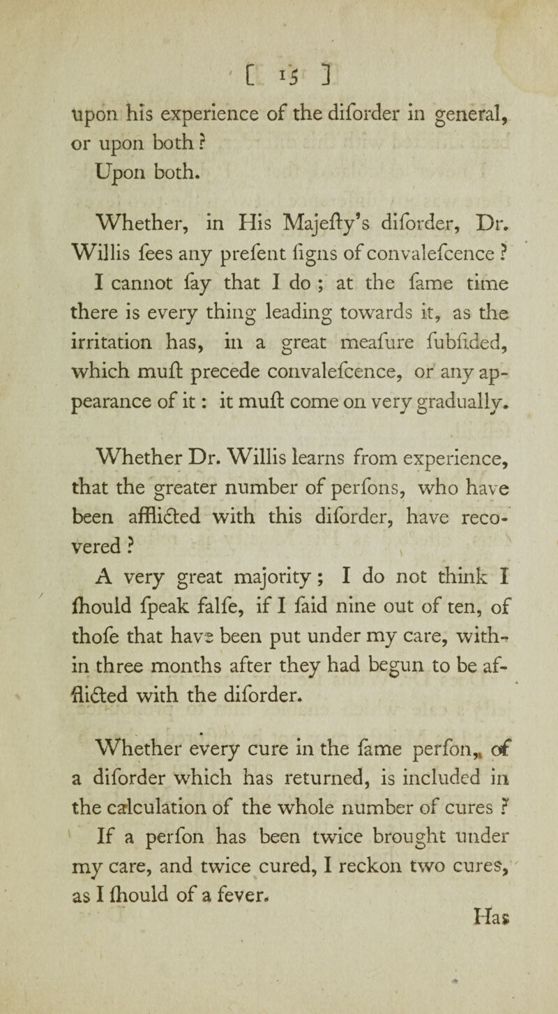 upon his experience of the diforder in general, or upon both ? Upon both. Whether, in His Majefty’s diforder, Dr. Willis fees any prefent figns of convalefcence ? I cannot fay that I do ; at the fame time there is every thing leading towards it, as the irritation has, in a great meafure fubftded, which muft precede convalefcence, or any ap¬ pearance of it: it muft come on very gradually. Whether Dr. Willis learns from experience, that the greater number of perfons, who have been afflifted with this diforder, have reco¬ vered ? A very great majority; I do not think I ftiould fpeak falfe, if I faid nine out of ten, of thofe that have been put under my care, with¬ in three months after they had begun to be af¬ flicted with the diforder. Whether every cure in the lame per foil,, of a diforder which has returned, is included in the calculation of the whole number of cures ? If a perfon has been twice brought under my care, and twice cured, I reckon two cures, as I Ihould of a fever. Has