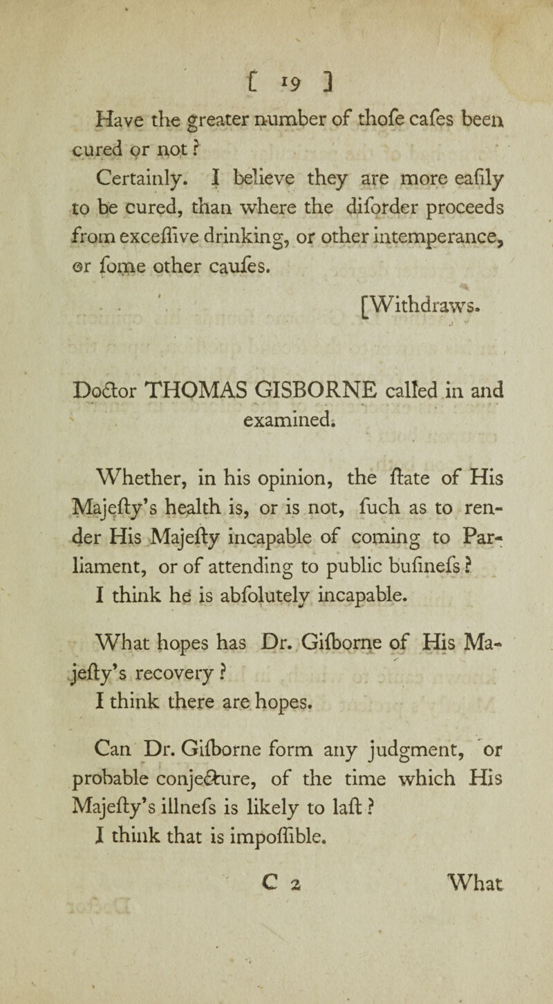 Have the greater number of thofe cafes been cured or not ? Certainly. I believe they are more eafily to be cured, than where the diforder proceeds from exceffive drinking, or other intemperance, or fome other caufes. [Withdraws. Dodor THOMAS GISBORNE called in and **• ' ■*> * > * \ . v , . r J f .*• examined. Whether, in his opinion, the Rate of His Majefty’s health is, or is not, fuch as to ren¬ der His Majefty incapable of coming to Par¬ liament, or of attending to public bufinefs ? I think he is abfolutely incapable. What hopes has Dr. Gilborne of His Ma¬ jefty’s recovery ? I think there are hopes. * Can Dr. Gilborne form any judgment, or probable conjefture, of the time which His Majefty’s illnefs is likely to laft ? I think that is impoffible. C 2 What