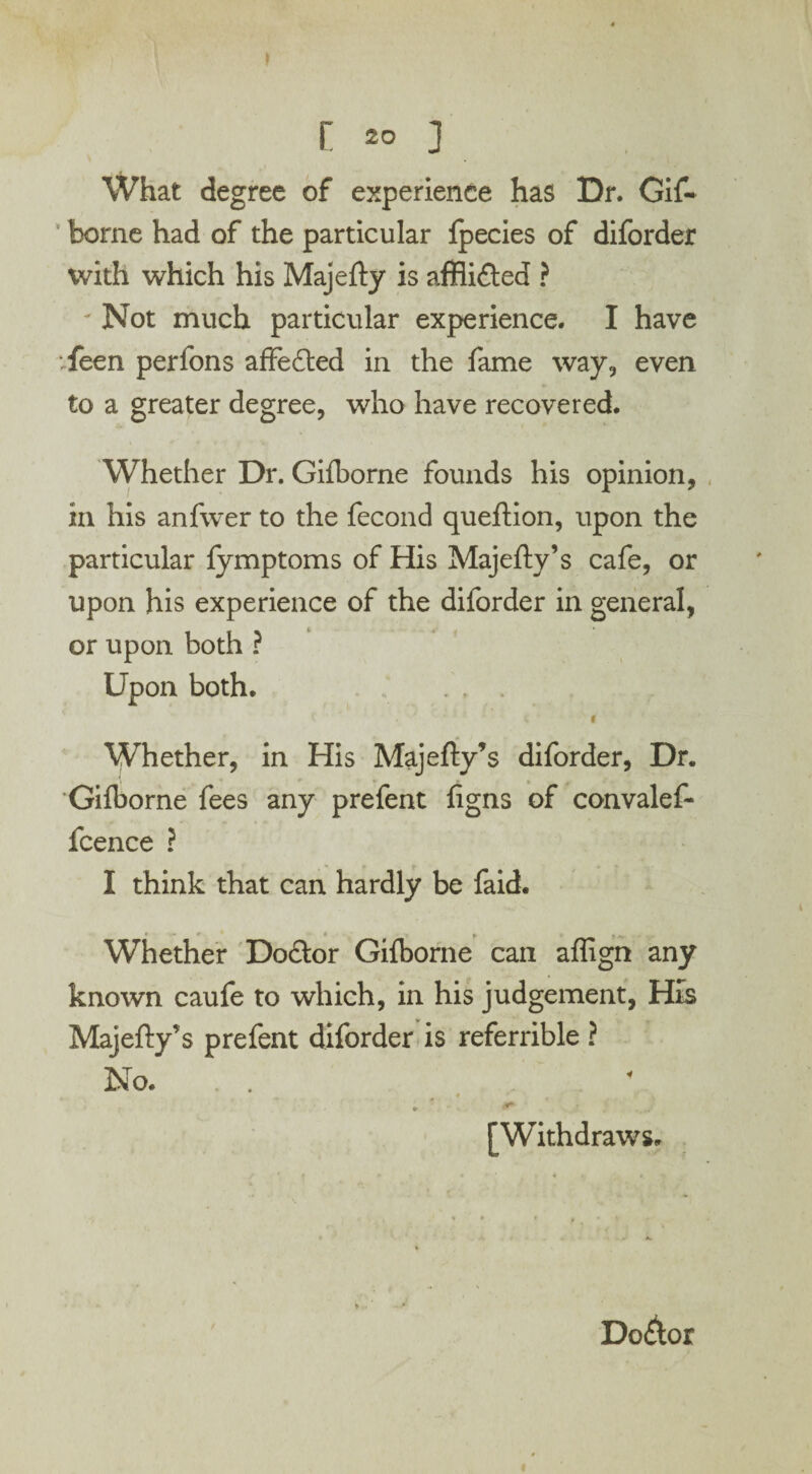 What degree of experience has Dr. Gif- borne had of the particular fpecies of diforder with which his Majefty is affli&ed ? - Not much particular experience. I have vfeen perfons affedted in the fame way, even to a greater degree, who have recovered. Whether Dr. Gifborne founds his opinion, in his anfwer to the fecond queftion, upon the particular fymptoms of His Majefty’s cafe, or upon his experience of the diforder in general, or upon both ? Upon both. Whether, in His Majefty’s diforder, Dr. Gifborne fees any prefent figns of convalef- fcence ? I think that can hardly be faid. ♦ • • __ » _>Ar, Whether Dodtor Gifborne can aflign any known caufe to which, in his judgement, His Majefty’s prefent diforder is referrible ? No. . * ' * \ - . 4* [Withdraws. Do&or