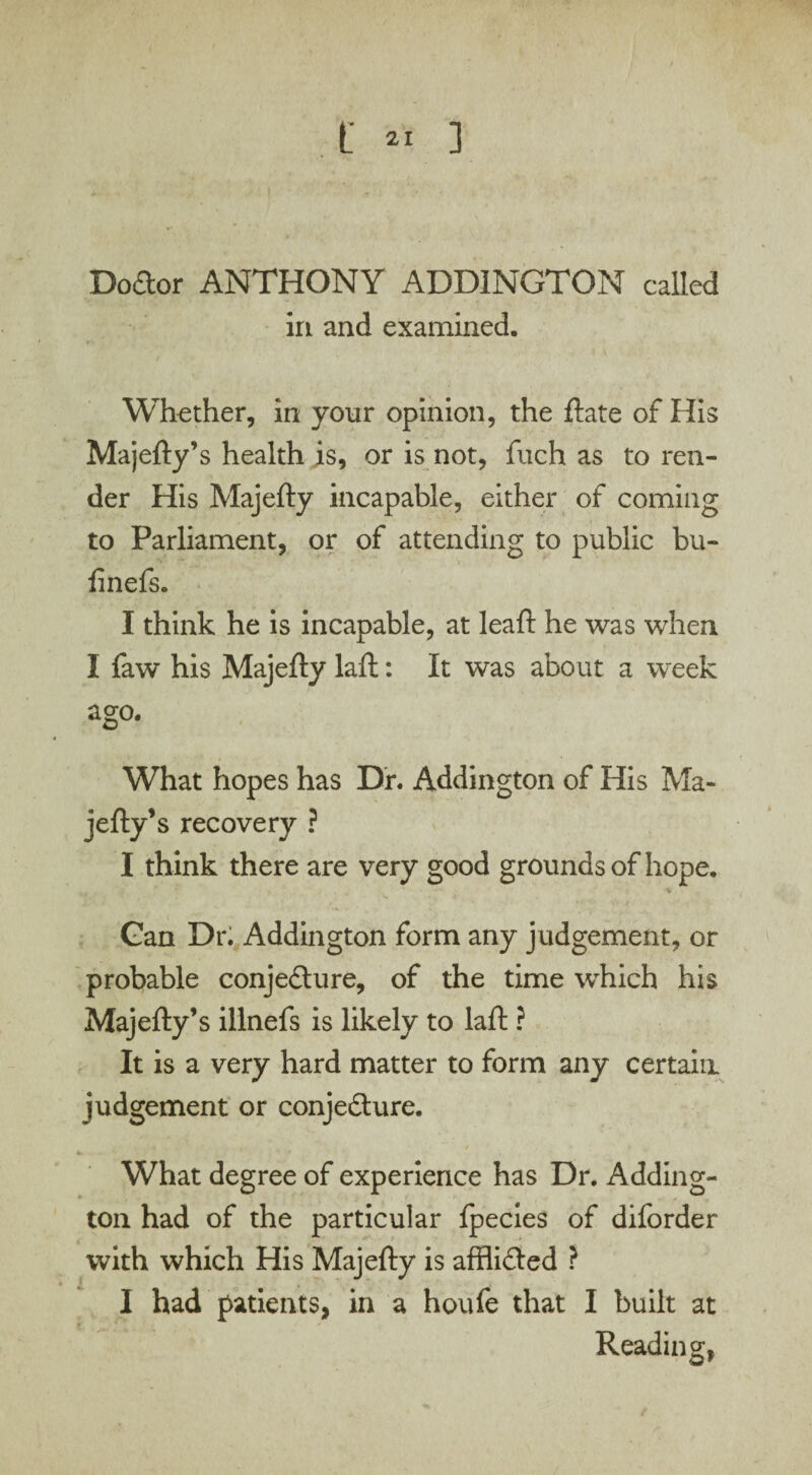 Doctor ANTHONY ADDINGTON called in and examined. Whether, in your opinion, the ftate of His Majefty’s health is, or is not, fuch as to ren¬ der His Majefty incapable, either of coming to Parliament, or of attending to public bu- linefs. I think he is incapable, at leaft he was when I faw his Majefty laft: It was about a week ago. What hopes has Dr. Addington of His Ma¬ jefty’s recovery ? I think there are very good grounds of hope. Gan Dr. Addington form any judgement, or probable conje&ure, of the time which his Majefty’s illnefs is likely to laft ? It is a very hard matter to form any certain judgement or conje&ure. What degree of experience has Dr. Adding¬ ton had of the particular fpecies of diforder with which His Majefty is affli&ed ? I had patients, in a houfe that I built at Reading,