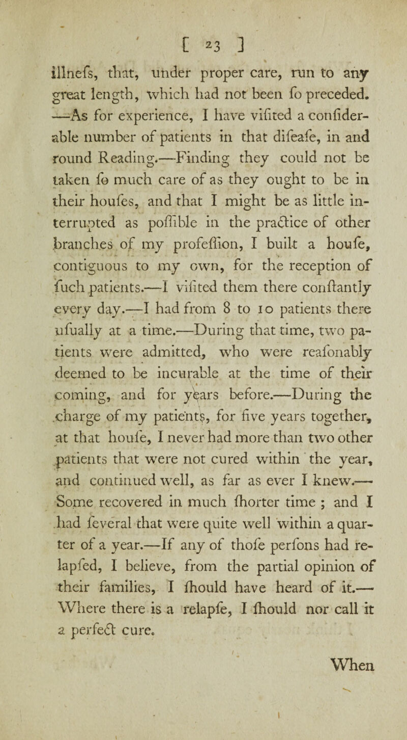 / illnefs, that, under proper care, run to any great length, which had not been fo preceded. —As for experience, I have vifited a confider- able number of patients in that difeafe, in and round Reading.—-Finding they could not be taken fo much care of as they ought to be in their houfes, and that I might be as little in¬ terrupted as poffible in the practice of other branches of my profeffion, I built a houfe, contiguous to my own, for the reception of fuch patients.—I vifited them there conftantly every day.—I had from 8 to io patients there ufually at a time.—During that time, two pa¬ tients were admitted, who were reafonably deemed to be incurable at the time of their • • coming, and for y^ars before.—During the charge of my patient?, for five years together, at that houfe, I never had more than two other patients that were not cured within the year, and continued well, as far as ever I knew.— Some recovered in much fhorter time ; and I had feveral that were quite well within a quar¬ ter of a year.—If any of thofe perfons had re- lapied, I believe, from the partial opinion of their families, I fhould have heard of it.— Where there is a relapfe, I fhould nor call it a perfect curec When i