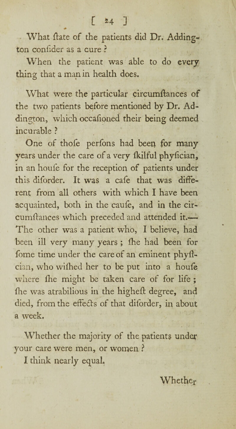 [ *4 ] What ftate of the patients did Dr. Adding¬ ton conftder as a cure ? When the patient was able to do every thing that a man in health does. What were the particular circumftances of the two patients before mentioned by Dr. Ad¬ dington, which occafioned their being deemed incurable ? One of thofe perfons had been for many years under the care of a very fkilful phyfician, in an houfe for the reception of patients under this difordet*. It was a cafe that was diffe¬ rent from all others with which I have been acquainted, both in the caufe, and in the cir¬ cumftances which preceded and attended it.— The other was a patient who, I believe, had been ill very many years ; fhe had been for fome time under the care of an eminent phyft- cian, who wifhed her to be put into a houie where fhe might be taken care of for life ; lire was atrabilious in the higheft degree, and died, from the effedls of that diforder, in about a week. Whether the majority of the patients unde** your care were men, or women ? I think nearly equal. Whether