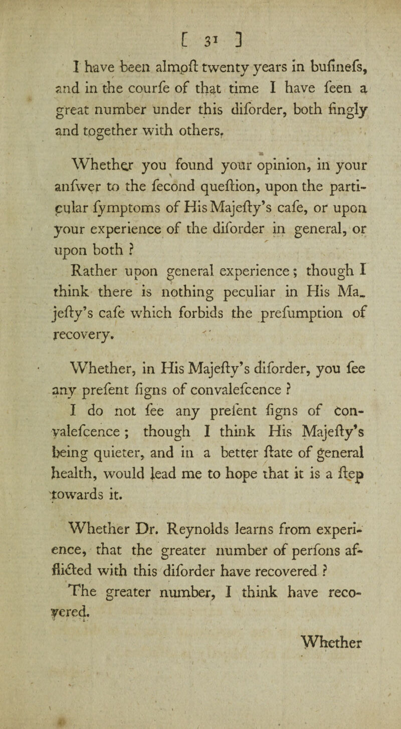 I have been almpft twenty years in bufinefs, and in the courfe of that time I have feen a great number under this diforder, both fingly and together with others. Whether you found your opinion, in your anfwer to the fecond queftion, upon the parti¬ cular fymptoms of HisMajefty’s cafe, or upon your experience of the diforder in general, or upon both ? Rather upon general experience; though I think there is nothing peculiar in His Ma„ jefty’s cafe which forbids the prefumption of recovery. Whether, in His Majefty’s diforder, you fee any prefent figns of convalefcence ? I do not fee any prefent figns of con- yalefcence; though I think His Majefty’s being quieter, and in a better ftate of general health, would lead me to hope that it is a ftep towards it. Whether Dr. Reynolds learns from experi¬ ence, that the greater number of perfons af¬ flicted with this diforder have recovered ? The greater number, I think have reco¬ vered. Whether