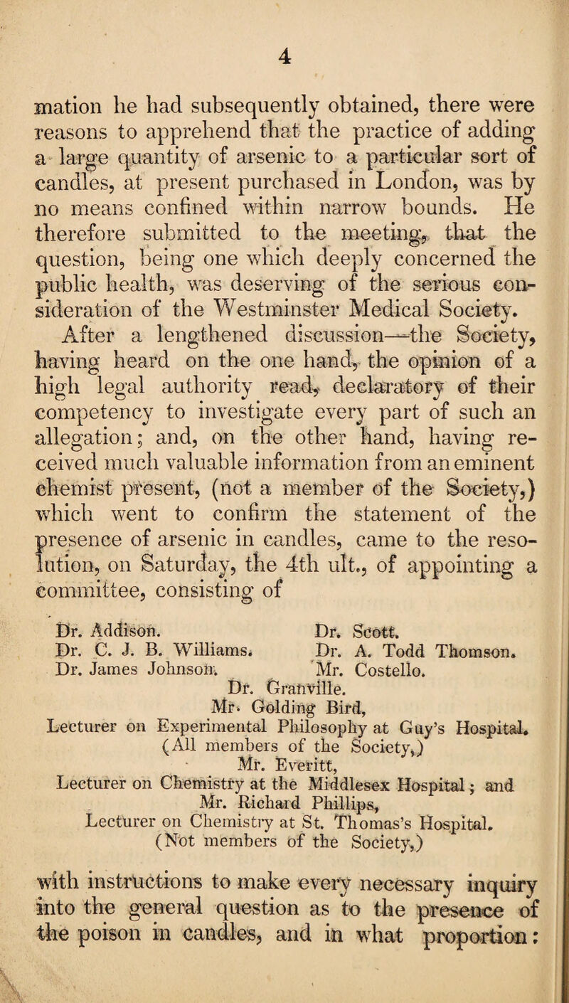 mation he had subsequently obtained, there were reasons to apprehend that the practice of adding a large quantity of arsenic to a particular sort of candles, at present purchased in London, was by no means confined within narrow bounds. He therefore submitted to the meeting,, that the question, being one which deeply concerned the public health, was deserving of the serious con¬ sideration of the Westminster Medical Society. After a lengthened discussion—the Society, having heard on the one handy the opinion of a high legal authority ready declaratory of their competency to investigate every part of such an allegation; and, on the other hand, having re¬ ceived much valuable information from an eminent chemist present, (not a member of the Society,) which went to confirm the statement of the presence of arsenic in candles, came to the reso¬ lution, on Saturday, the 4th ult., of appointing a committee, consisting of I)r. Addison. Dr. Scott. Dr. C. J. B. Williams. Dr. A. Todd Thomson. Dr. James Johnson;. Mr. Costello. Dr. Granville. Mr* Golding Bird, Lecturer on Experimental Philosophy at Guy’s Hospital. (All members of the Society,) Mr. Everitt, Lecturer on Chemistry at the Middlesex Hospital; and Mr. Richard Phillips, Lecturer on Chemistry at St. Thomas’s Hospital. (Not members of the Society,) with instructions to make every necessary inquiry into the general question as to the presence of the poison in candles, and in what proportion: