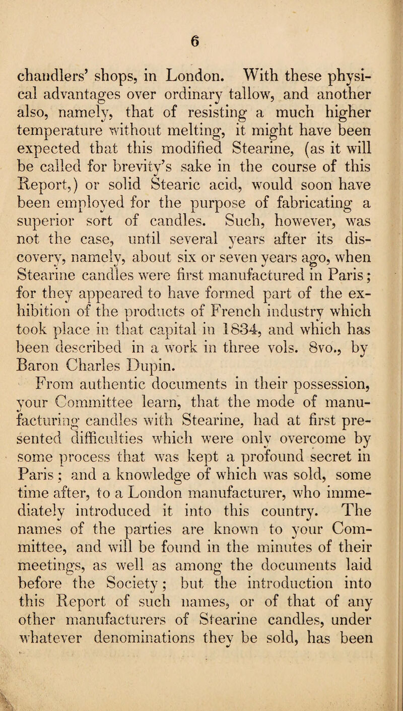 chandlers’ shops, in London. With these physi¬ cal advantages over ordinary tallow, and another also, namely, that of resisting a much higher temperature without melting, it might have been expected that this modified Stearine, (as it will be called for brevity’s sake in the course of this Report,) or solid Stearic acid, would soon have been employed for the purpose of fabricating a superior sort of candles. Such, however, was not the case, until several years after its dis¬ covery, namely, about six or seven years ago, when Stearine candles were first manufactured in Paris; for they appeared to have formed part of the ex¬ hibition of the products of French industry which took place in that capital in 1834, and which has been described in a work in three vols. 8vo., by Baron Charles Dupin. From authentic documents in their possession, your Committee learn, that the mode of manu¬ facturing candles with Stearine, had at first pre¬ sented difficulties which were only overcome by some process that was kept a profound secret in Paris ; and a knowledge of which was sold, some time after, to a London manufacturer, who imme¬ diately introduced it into this country. The names of the parties are known to your Com¬ mittee, and will be found in the minutes of their meetings, as well as among the documents laid before the Society; but the introduction into this Report of such names, or of that of any other manufacturers of Stearine candles, under whatever denominations they be sold, has been