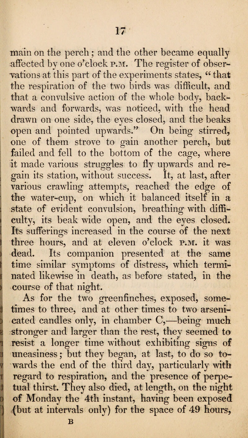 main on the perch; and the other became equally affected by one o’clock p.m. The register of obser¬ vations at this part of the experiments states, u that the respiration of the two birds was difficult, and that a convulsive action of the whole body, back¬ wards and forwards, was noticed, with the head drawn on one side, the eyes closed, and the beaks open and pointed upwards.” On being stirred, one of them strove to gain another perch, but failed and fell to the bottom of the cage, where it made various struggles to fly upwards and re¬ gain its station, without success. It, at last, after various crawling attempts, reached the edge of the water-cup, on which it balanced itself in a state of evident convulsion, breathing with diffi¬ culty, its beak wide open, and the eyes closed. Its sufferings increased in the course of the next three hours, and at eleven o’clock p.m. it was dead. Its companion presented at the same time similar symptoms of distress, which termi¬ nated likewise in death, as before stated, in the course of that night. As for the two greenfinches, exposed, some¬ times to three, and at other times to two arseni- cated candles only, in chamber C,—being much stronger and larger than the rest, they seemed to resist a longer time without exhibiting signs of uneasiness; but they began, at last, to do so to¬ wards the end of the third day, particularly with regard to respiration, and the presence of perpe¬ tual thirst. They also died, at length, on the night of Monday the 4th instant, having been exposed (but at intervals only) for the space of 49 hours, B