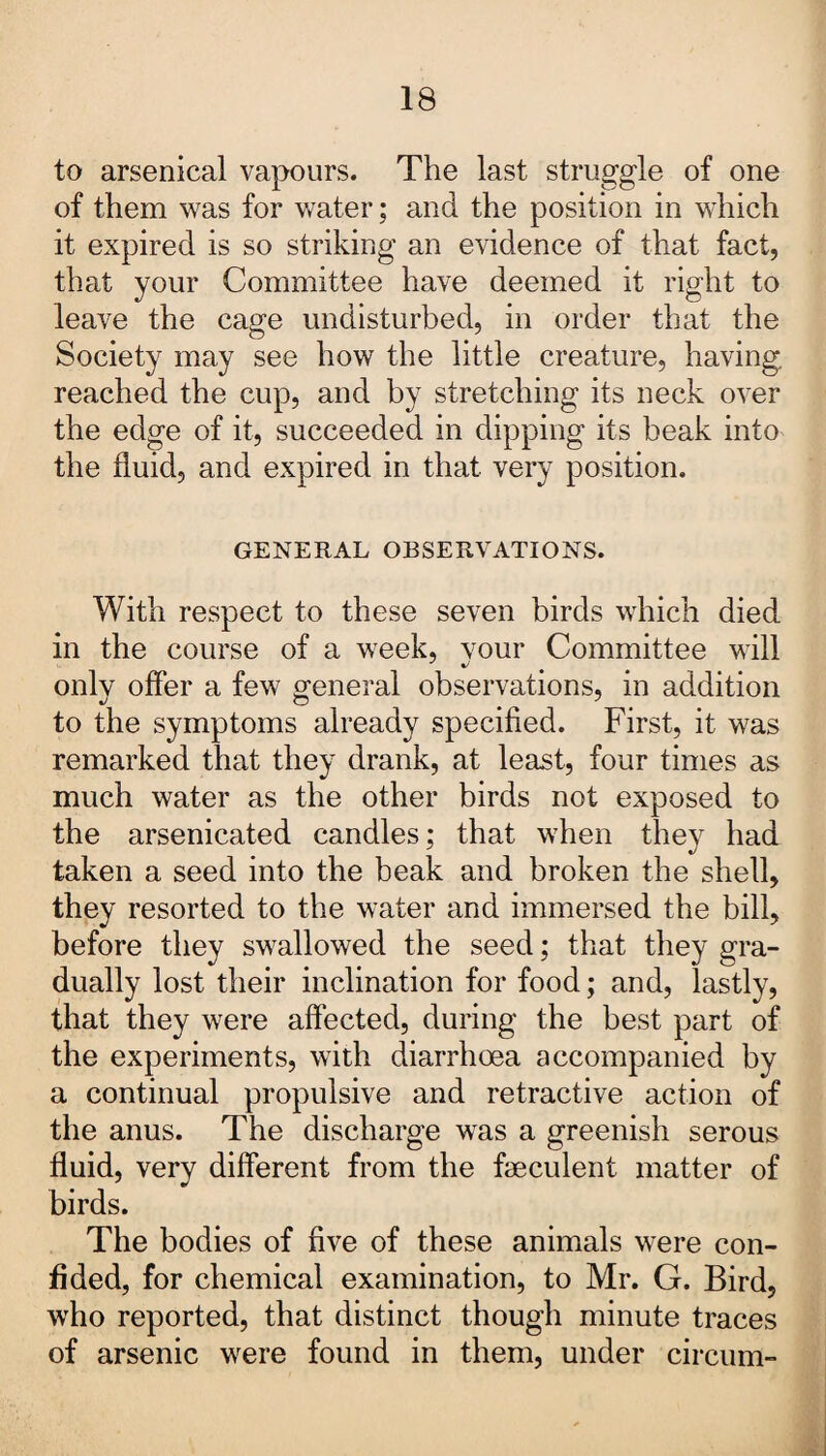 to arsenical vapours. The last struggle of one of them was for water; and the position in which it expired is so striking an evidence of that fact, that your Committee have deemed it right to leave the cage undisturbed, in order that the Society may see how the little creature, having, reached the cup, and by stretching its neck over the edge of it, succeeded in dipping its beak into the fluid, and expired in that very position. GENERAL OBSERVATIONS. With respect to these seven birds which died in the course of a week, your Committee will only offer a few general observations, in addition to the symptoms already specified. First, it was remarked that they drank, at least, four times as much water as the other birds not exposed to the arsenicated candles; that when they had taken a seed into the beak and broken the shell, they resorted to the water and immersed the bill, before they swallowed the seed; that they gra¬ dually lost their inclination for food; and, lastly, that they were affected, during the best part of the experiments, with diarrhoea accompanied by a continual propulsive and retractive action of the anus. The discharge was a greenish serous fluid, very different from the feculent matter of birds. The bodies of five of these animals were con¬ fided, for chemical examination, to Mr. G. Bird, who reported, that distinct though minute traces of arsenic were found in them, under circum-