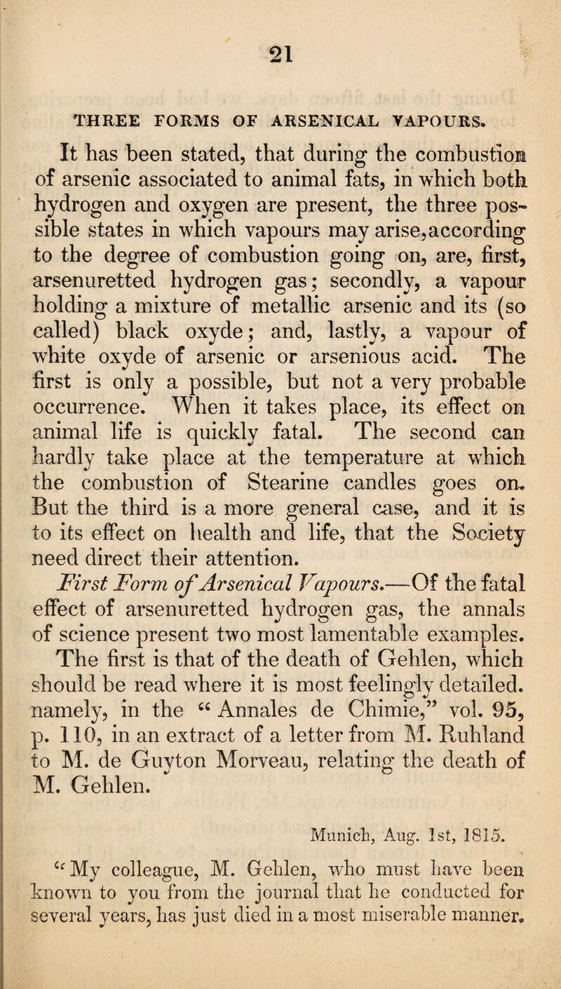 THREE FORMS OF ARSENICAL VAPOURS. It has been stated, that during the combustion of arsenic associated to animal fats, in which both hydrogen and oxygen are present, the three pos¬ sible states in which vapours may arise,according to the degree of combustion going on, are, first, arsenuretted hydrogen gas; secondly, a vapour holding a mixture of metallic arsenic and its (so called) black oxyde; and, lastly, a vapour of white oxyde of arsenic or arsenious acid. The first is only a possible, but not a very probable occurrence. When it takes place, its effect on animal life is quickly fatal. The second can hardly take place at the temperature at which the combustion of Stearine candles goes on. But the third is a more general case, and it is to its effect on health and life, that the Society need direct their attention. First Form of Arsenical Vapours.—Of the fatal effect of arsenuretted hydrogen gas, the annals of science present two most lamentable examples. The first is that of the death of Gehlen, which should be read where it is most feelingly detailed, namely, in the 66 Annales de Chimie,” vol. 95, p. 110, in an extract of a letter from M. Ruhland to M. de Guyton Morveau, relating the death of M. Gehlen. Munich, Aug. 1st, 1815. <fMy colleague, M. Gehlen, who must have been known to you from the journal that he conducted for several years, has just died in a most miserable manner.