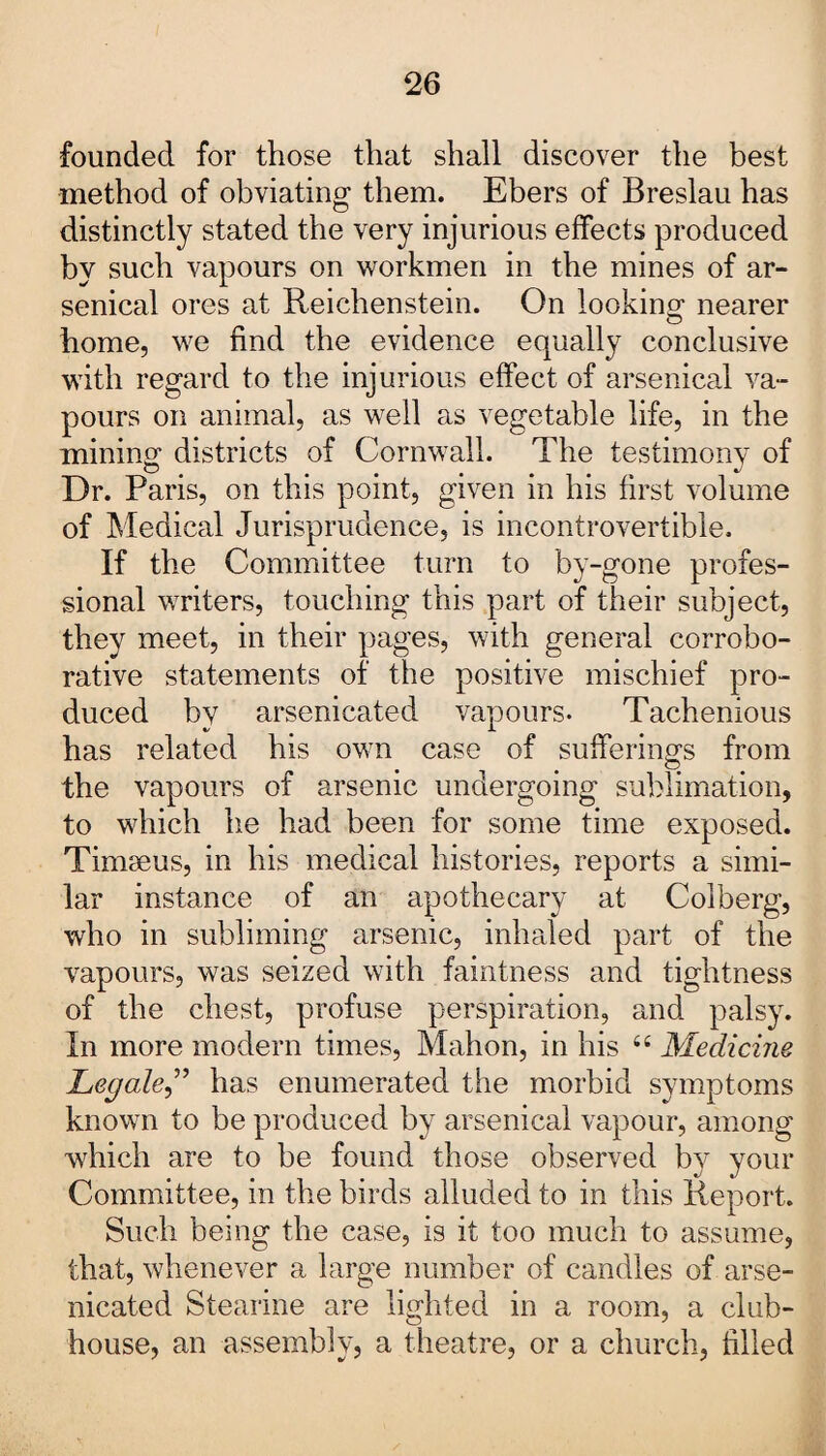 founded for those that shall discover the best method of obviating them. Ebers of Breslau has distinctly stated the very injurious effects produced by such vapours on workmen in the mines of ar¬ senical ores at Reichenstein. On looking* nearer home, we find the evidence equally conclusive with regard to the injurious effect of arsenical va¬ pours on animal, as well as vegetable life, in the mining districts of Cornwall. The testimony of Dr. Paris, on this point, given in his first volume of Medical Jurisprudence, is incontrovertible. If the Committee turn to by-gone profes¬ sional writers, touching this part of their subject, they meet, in their pages, with general corrobo¬ rative statements of the positive mischief pro¬ duced by arsenicated vapours. Tachenious has related his own case of sufferings from the vapours of arsenic undergoing sublimation, to which he had been for some time exposed. Timseus, in his medical histories, reports a simi¬ lar instance of an apothecary at Colberg, who in subliming arsenic, inhaled part of the vapours, was seized with faintness and tightness of the chest, profuse perspiration, and palsy. In more modern times, Mahon, in his “ Medicine Legale,” has enumerated the morbid symptoms known to be produced by arsenical vapour, among which are to be found those observed by your Committee, in the birds alluded to in this Report. Such being the case, is it too much to assume, that, whenever a large number of candles of arse¬ nicated Stearine are lighted in a room, a club¬ house, an assembly, a theatre, or a church, filled