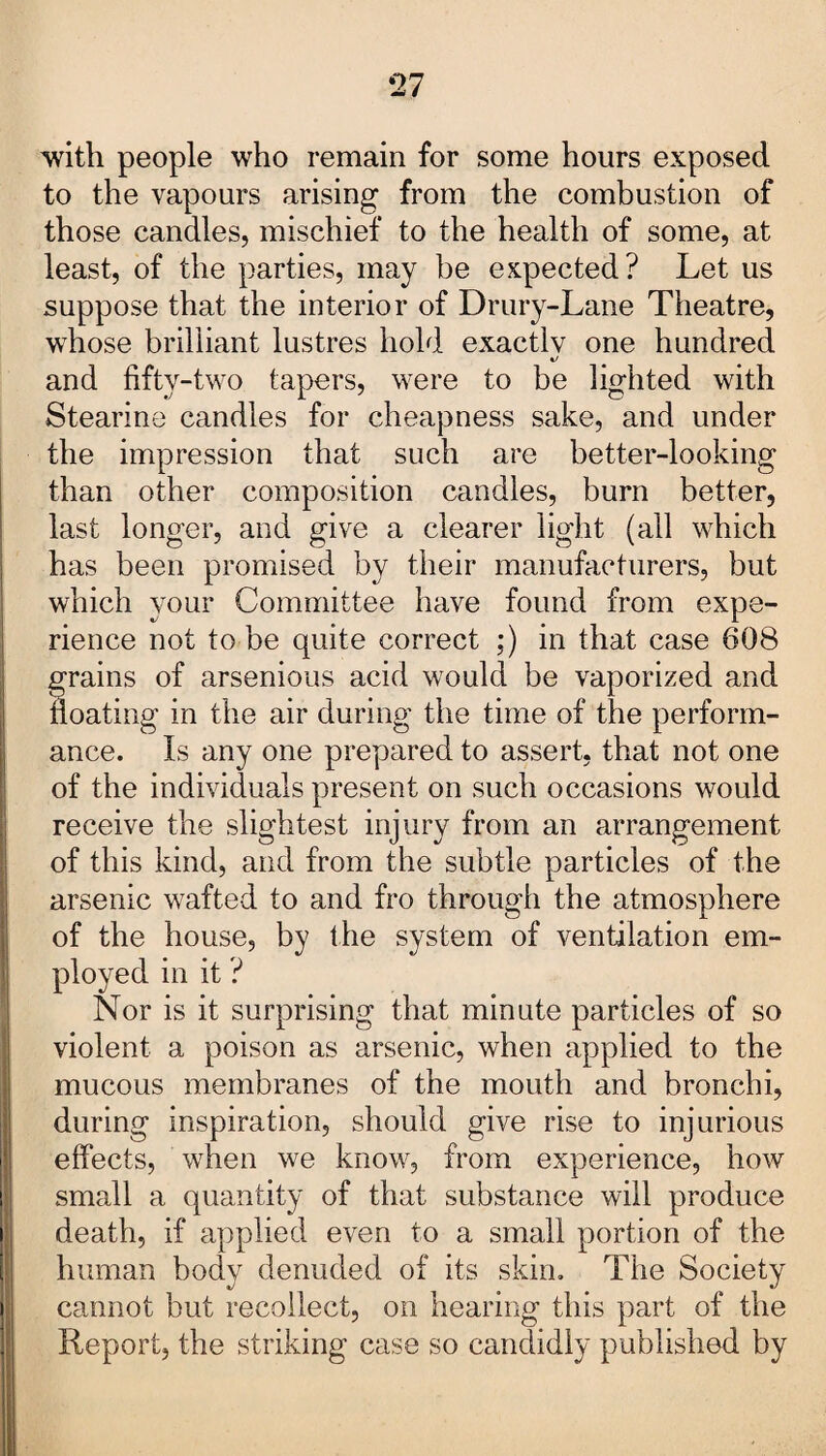 *27 with people who remain for some hours exposed to the vapours arising from the combustion of those candles, mischief to the health of some, at least, of the parties, may be expected? Let us suppose that the interior of Drury-Lane Theatre, whose brilliant lustres hold exactly one hundred and fifty-two tapers, were to be lighted with Stearins candles for cheapness sake, and under the impression that such are better-looking than other composition candles, burn better, last longer, and give a clearer light (all which has been promised by their manufacturers, but which your Committee have found from expe¬ rience not to be quite correct ;) in that case 608 trains of arsenious acid would be vaporized and oating in the air during the time of the perform¬ ance. Is any one prepared to assert, that not one of the individuals present on such occasions would receive the slightest injury from an arrangement of this kind, and from the subtle particles of the arsenic wafted to and fro through the atmosphere of the house, by the system of ventilation em¬ ployed in it ? Nor is it surprising that minute particles of so violent a poison as arsenic, when applied to the mucous membranes of the mouth and bronchi, during inspiration, should give rise to injurious effects, when we know, from experience, how small a quantity of that substance will produce death, if applied even to a small portion of the human body denuded of its skin. The Society cannot but recollect, on hearing this part of the Report, the striking case so candidly published by