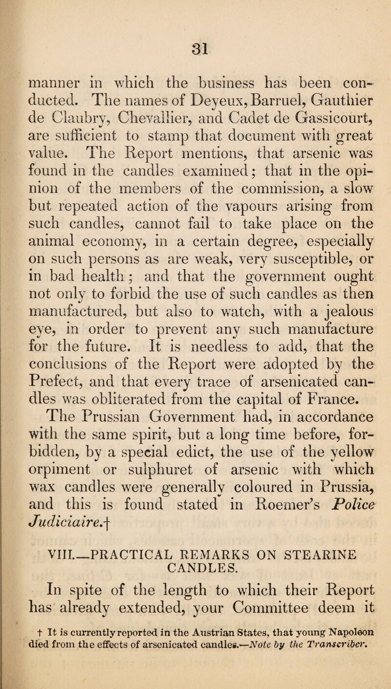 manner in which the business has been con¬ ducted. The names of Deyeux, Barruel, Gauthier de Claubry, Chevallier, and Cadet de Gassicourt, are sufficient to stamp that document with great value. The Report mentions, that arsenic was found in the candles examined; that in the opi¬ nion of the members of the commission, a slow but repeated action of the vapours arising from such candles, cannot fail to take place on the animal economy, in a certain degree, especially on such persons as are weak, very susceptible, or in bad health; and that the government ought not only to forbid the use of such candles as then manufactured, but also to watch, with a jealous eye, in order to prevent any such manufacture for the future. It is needless to add, that the conclusions of the Report were adopted by the Prefect, and that every trace of arsenicated can¬ dles was obliterated from the capital of France. The Prussian Government had, in accordance with the same spirit, but a long time before, for¬ bidden, by a special edict, the use of the yellow orpiment or sulphuret of arsenic with which wax candles were generally coloured in Prussia, and this is found stated in Roemer’s Police Judiciaire.j VIII_PRACTICAL REMARKS ON STEARINE CANDLES. In spite of the length to which their Report has already extended, your Committee deem it t It is currently reported in the Austrian States, that young Napoleon died from the effects of arsenicated candles.—Note by the Transcriber.