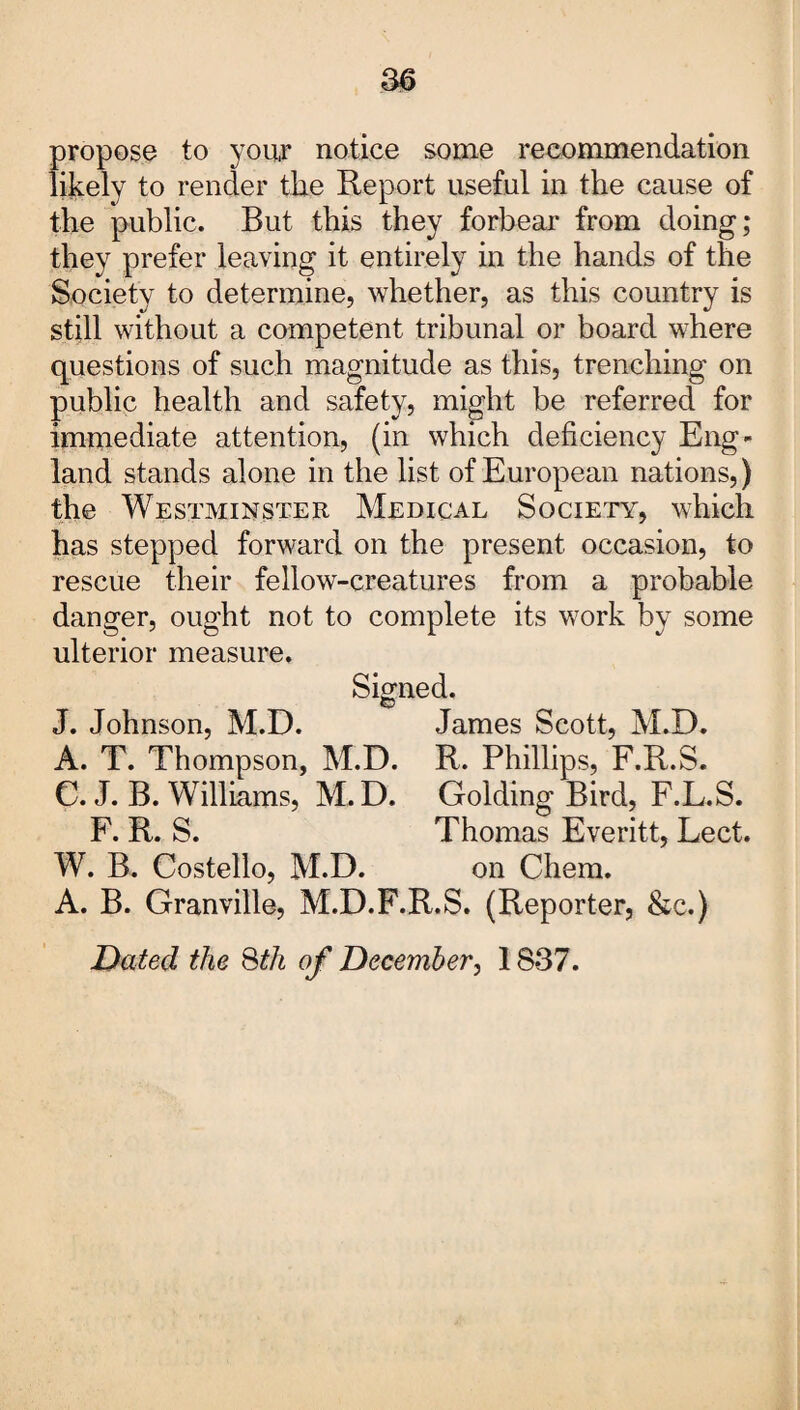 propose to your notice some recommendation likely to render the Report useful in the cause of the public. But this they forbear from doing; they prefer leaving it entirely in the hands of the Society to determine, whether, as this country is still without a competent tribunal or board where questions of such magnitude as this, trenching on public health and safety, might be referred for immediate attention, (in which deficiency Eng¬ land stands alone in the list of European nations,) the Westminster Medical Society, which has stepped forward on the present occasion, to rescue their fellow-creatures from a probable danger, ought not to complete its work by some ulterior measure. Signed. J. Johnson, M.D. James Scott, M.D. A. T. Thompson, M.D. R. Phillips, F.R.S. C. J. B. Williams, M. D. Golding Bird, F.L.S. F. R. S. Thomas Everitt, Lect. W. B. Costello, M.D. on Chem. A. B. Granville, M.D.F.R.S. (Reporter, &e.) Dated the 8th of December, 1837.