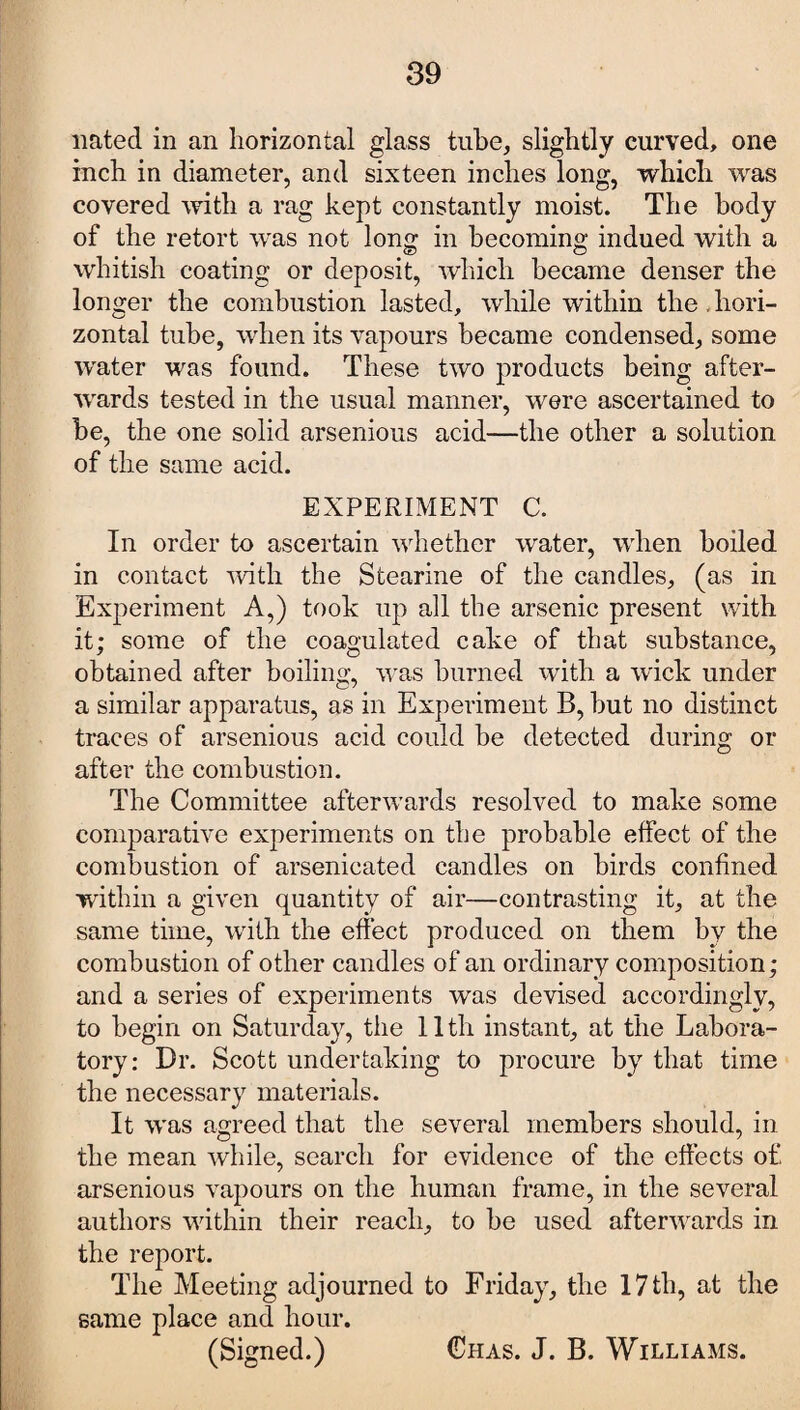liated in an horizontal glass tube, slightly curved, one inch in diameter, and sixteen inches long, which was covered with a rag kept constantly moist. The body of the retort was not long in becoming indued with a whitish coating or deposit, which became denser the longer the combustion lasted, while within the , hori¬ zontal tube, when its vapours became condensed, some water was found. These two products being after¬ wards tested in the usual manner, were ascertained to be, the one solid arsenious acid—the other a solution of the same acid. EXPERIMENT C. In order to ascertain whether water, when boiled in contact with the Stearine of the candles, (as in Experiment A,) took up all the arsenic present with it; some of the coagulated cake of that substance, obtained after boiling, was burned with a wick under a similar apparatus, as in Experiment B, but no distinct traces of arsenious acid could be detected during or after the combustion. The Committee afterwards resolved to make some comparative experiments on the probable effect of the combustion of arsenicated candles on birds confined within a given quantity of air—contrasting it, at the same time, with the effect produced on them by the combustion of other candles of an ordinary composition; and a series of experiments was devised accordingly, to begin on Saturday, the 11th instant, at the Labora¬ tory: Dr. Scott undertaking to procure by that time the necessary materials. It was agreed that the several members should, in the mean while, search for evidence of the effects of arsenious vapours on the human frame, in the several authors within their reach, to be used afterwards in the report. The Meeting adjourned to Friday, the 17 th, at the same place and hour. (Signed.) Chas. J. B. Williams.