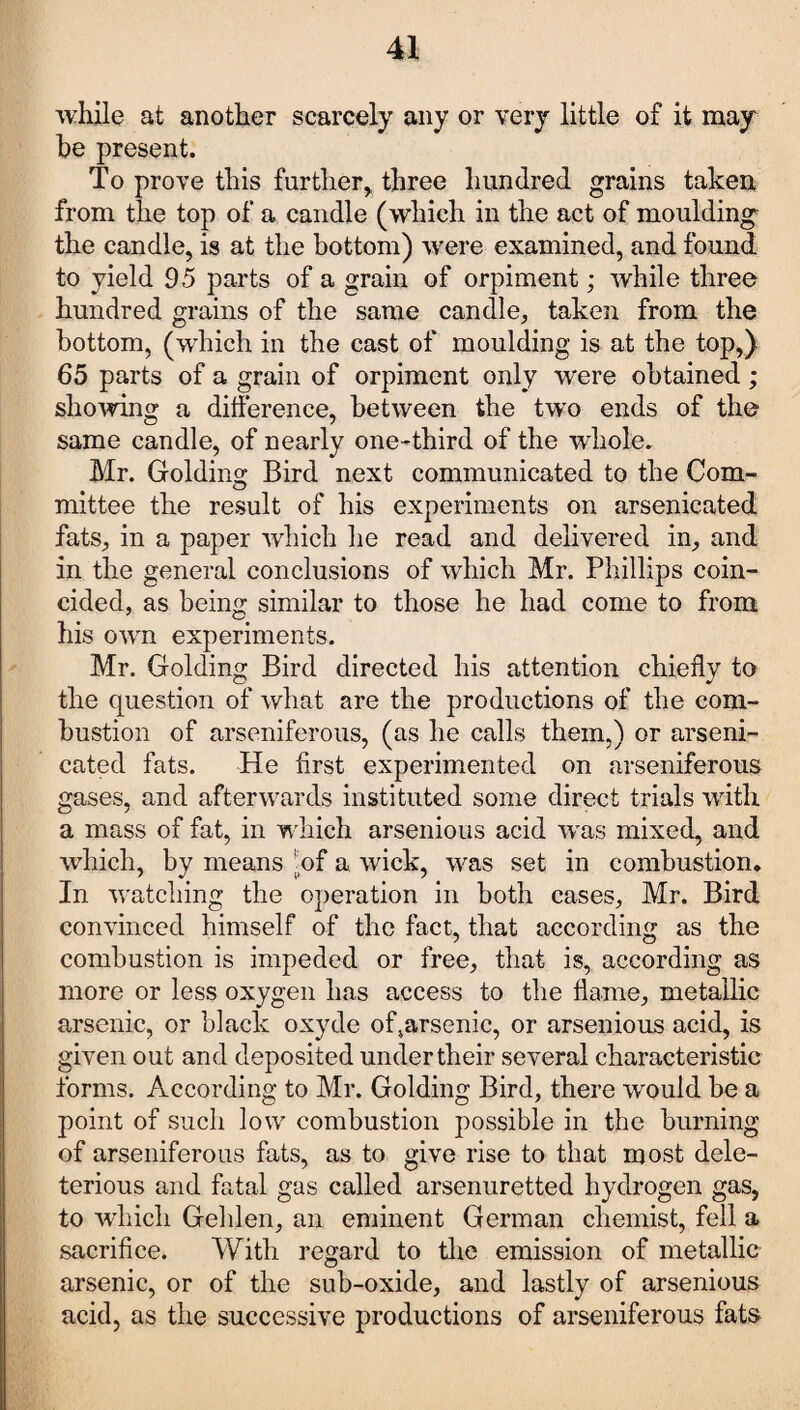 while at another scarcely any or very little of it may he present. To prove this further, three hundred grains taken from the top of a candle (which in the act of moulding the candle, is at the bottom) were examined, and found to yield 95 parts of a grain of orpiment; while three hundred grains of the same candle, taken from the bottom, (which in the cast of moulding is at the top,) 65 parts of a grain of orpiment only were obtained; showing a difference, between the two ends of the same candle, of nearly one-third of the whole. Mr. Golding Bird next communicated to the Com¬ mittee the result of his experiments on arsenicated fats, in a paper which he read and delivered in, and in the general conclusions of which Mr. Phillips coin¬ cided, as being similar to those he had come to from his own experiments. Mr. Golding Bird directed his attention chiefly to the question of what are the productions of the com¬ bustion of arseniferous, (as he calls them,) or arseni¬ cated fats. He first experimented on arseniferous gases, and afterwards instituted some direct trials with a mass of fat, in which arsenious acid was mixed, and which, by means hf a wick, was set in combustion. In watching the operation in both cases, Mr. Bird convinced himself of the fact, that according as the combustion is impeded or free, that is, according as more or less oxygen has access to the flame, metallic arsenic, or black oxyde of^arsenic, or arsenious acid, is given out and deposited under their several characteristic forms. According to Mr. Golding Bird, there would be a point of such low combustion possible in the burning of arseniferous fats, as to give rise to that most dele¬ terious and fatal gas called arsenuretted hydrogen gas, to which Gehlen, an eminent German chemist, fell a sacrifice. With regard to the emission of metallic arsenic, or of the sub-oxide, and lastly of arsenious acid, as the successive productions of arseniferous fats