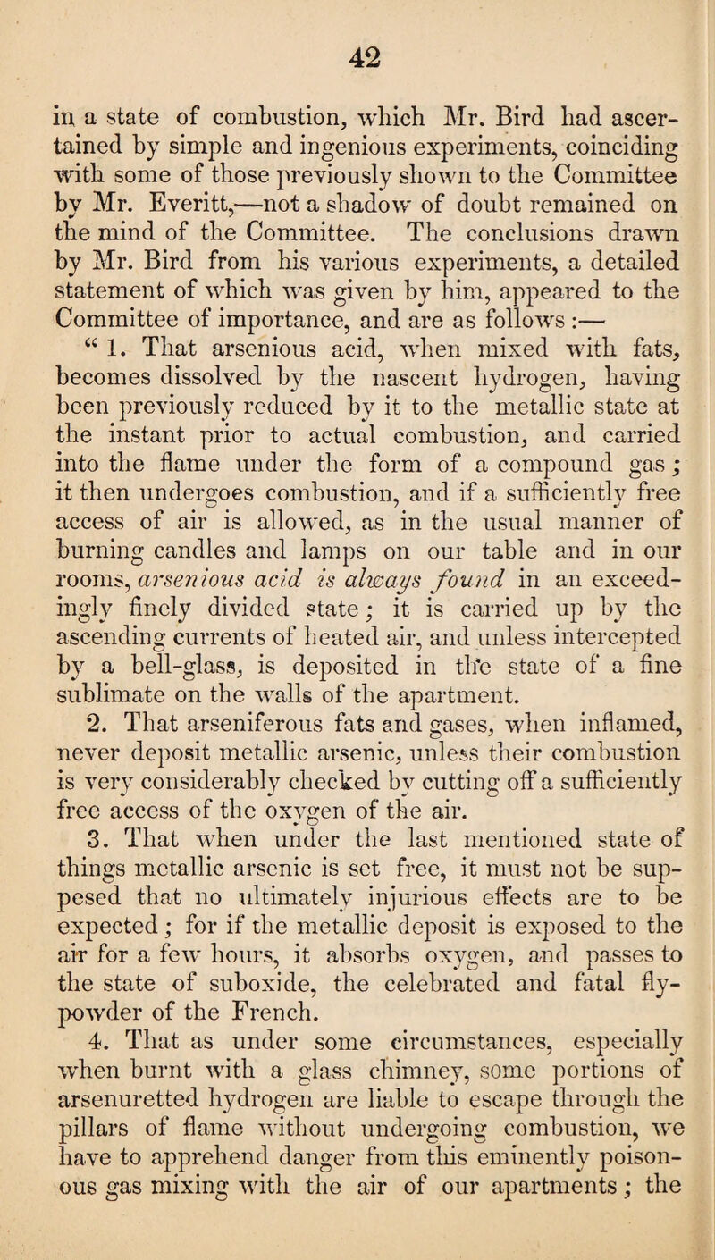 in a state of combustion, which Mr. Bird had ascer¬ tained by simple and ingenious experiments, coinciding with some of those previously shown to the Committee by Mr. Everitt,—not a shadow' of doubt remained on the mind of the Committee. The conclusions drawn by Mr. Bird from his various experiments, a detailed statement of which was given by him, appeared to the Committee of importance, and are as follows :— “ 1. That arsenious acid, wdien mixed with fats, becomes dissolved by the nascent hydrogen, having been previously reduced by it to the metallic state at the instant prior to actual combustion, and carried into the flame under the form of a compound gas ; it then undergoes combustion, and if a sufficientlv free access of air is allowed, as in the usual manner of burning candles and lamps on our table and in our rooms, arsenious acid is always found in an exceed¬ ingly finely divided state; it is carried up by the ascending currents of heated air, and unless intercepted by a bell-glass, is deposited in the state of a fine sublimate on the walls of the apartment. 2. That arseniferous fats and gases, when inflamed, never deposit metallic arsenic, unless their combustion is very considerably checked by cutting off a sufficiently free access of the oxygen of the air. 3. That when under the last mentioned state of things metallic arsenic is set free, it must not be sup- pesed that no ultimately injurious effects are to be expected; for if the metallic deposit is exposed to the air for a few hours, it absorbs oxygen, and passes to the state of suboxide, the celebrated and fatal fly- powder of the French. 4. That as under some circumstances, especially when burnt with a glass chimney, some portions of arsenuretted hydrogen are liable to escape through the pillars of flame without undergoing combustion, wre have to apprehend danger from this eminently poison¬ ous gas mixing with the air of our apartments; the