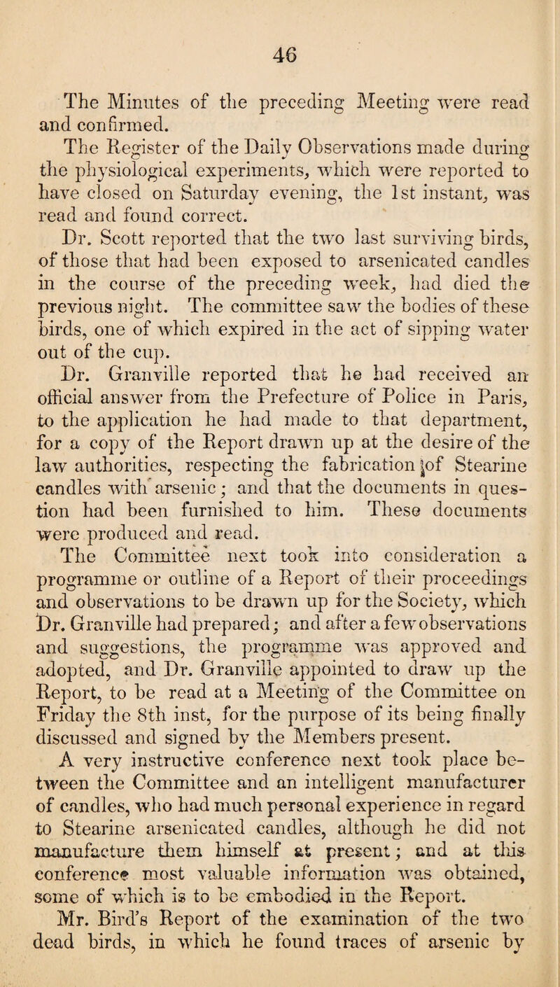 The Minutes of the preceding Meeting were read and confirmed. The Register of the Daily Observations made during the physiological experiments, which were reported to have closed on Saturday evening, the 1st instant, was read and found correct. Dr. Scott reported that the two last surviving birds, of those that had been exposed to arsenicated candles in the course of the preceding week, had died the previous night. The committee saw the bodies of these birds, one of which expired in the act of sipping water out of the cup. Dr. Granville reported that he had received an official answer from the Prefecture of Police in Paris, to the application he had made to that department, for a copy of the Report drawn up at the desire of the law authorities, respecting the fabrication |of Stearine candles with arsenic; and that the documents in ques¬ tion had been furnished to him. These documents were produced and read. The Committee next took into consideration a programme or outline of a Report of their proceedings and observations to be drawn up for the Society, which t)r. Granville had prepared; and after a few observations and suggestions, the programme was approved and adopted, and Dr. Granville appointed to draw up the Report, to be read at a Meeting of the Committee on Friday the 8th inst, for the purpose of its being finally discussed and signed by the Members present. A very instructive conference next took place be¬ tween the Committee and an intelligent manufacturer of candles, who had much personal experience in regard to Stearine arsenicated candles, although he did not manufacture them himself at present; and at this conference most valuable information was obtained, some of which is to he embodied in the Report. Mr. Bird’s Report of the examination of the twro dead birds, in which he found traces of arsenic by