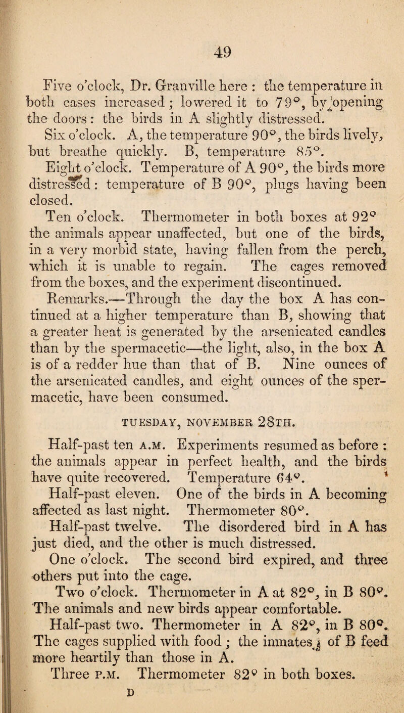 Five o’clock, Dr. Granville here : the temperature in both cases increased; lowered it to 79°, byjopening the doors: the birds in A slightly distressed. Six o’clock. A, the temperature 90°, the birds lively, but breathe quickty. B, temperature 85°. Eight o’clock. Temperature of A 90°, the birds more distressed: temperature of B 90°, plugs having been closed. Ten o’clock. Thermometer in both boxes at 92° the animals appear unaffected, but one of the birds, in a very morbid state, having fallen from the perch, which it is unable to regain. The cages removed from the boxes, and the experiment discontinued. Remarks.—Through the day the box A has con¬ tinued at a higher temperature than B, showing that a greater heat is generated by the arsenicated candles than by the spermacetic—the light, also, in the box A is of a redder hue than that of B. Nine ounces of the arsenicated candles, and eight ounces of the sper¬ macetic, have been consumed. TUESDAY, NOVEMBER 28tH. Half-past ten a.m. Experiments resumed as before : the animals appear in perfect health, and the birds have quite recovered. Temperature 64°. Half-past eleven. One of the birds in A becoming affected as last night. Thermometer 80°. Half-past twelve. The disordered bird in A has just died, and the other is much distressed. One o’clock. The second bird expired, and three -others put into the cage. Two o’clock. Thermometer in A at 82°, in B 80°. The animals and new birds appear comfortable. Half-past two. Thermometer in A 82°, in B 80°. The cages supplied with food; the inmates j of B feed more heartily than those in A. Three p.m. Thermometer 82° in both boxes. D