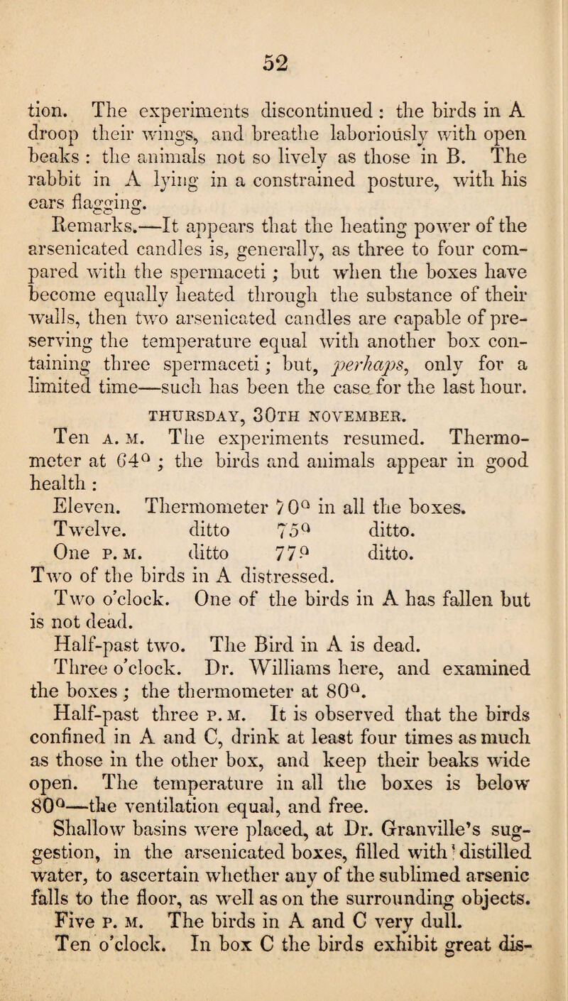 tion. The experiments discontinued : the birds in A droop their wings, and breathe laboriously with open beaks : the animals not so lively as those in B. The rabbit in A lying in a constrained posture, with his ears flavine;. Remarks,—It appears that the heating power of the arsenicated candles is, generally, as three to four com¬ pared with the spermaceti; but when the boxes have become equally heated through the substance of their walls, then two arsenicated candles are capable of pre¬ serving the temperature equal with another box con¬ taining three spermaceti; but, perhaps, only for a limited time—such has been the case for the last hour. THURSDAY, 30TH NOVEMBER. Ten a. m. The experiments resumed. Thermo¬ meter at G4Q ; the birds and animals appear in good health : Eleven. Thermometer 7 0Q in all the boxes. Twelve. ditto ?5Q ditto. One p. m. ditto 77-Q ditto. Two of the birds in A distressed. Two o’clock. One of the birds in A has fallen but is not dead. Half-past two. The Bird in A is dead. Three o’clock. Hr. Williams here, and examined the boxes ; the thermometer at 80°. Half-past three p. m. It is observed that the birds confined in A and C, drink at least four times as much as those in the other box, and keep their beaks wide open. The temperature in all the boxes is below 80°—the ventilation equal, and free. Shallow basins were placed, at Hr. Granville’s sug¬ gestion, in the arsenicated boxes, filled with : distilled water, to ascertain whether any of the sublimed arsenic falls to the floor, as well as on the surrounding objects. Five p. m. The birds in A and C very dull. Ten o’clock. In box C the birds exhibit great dis-