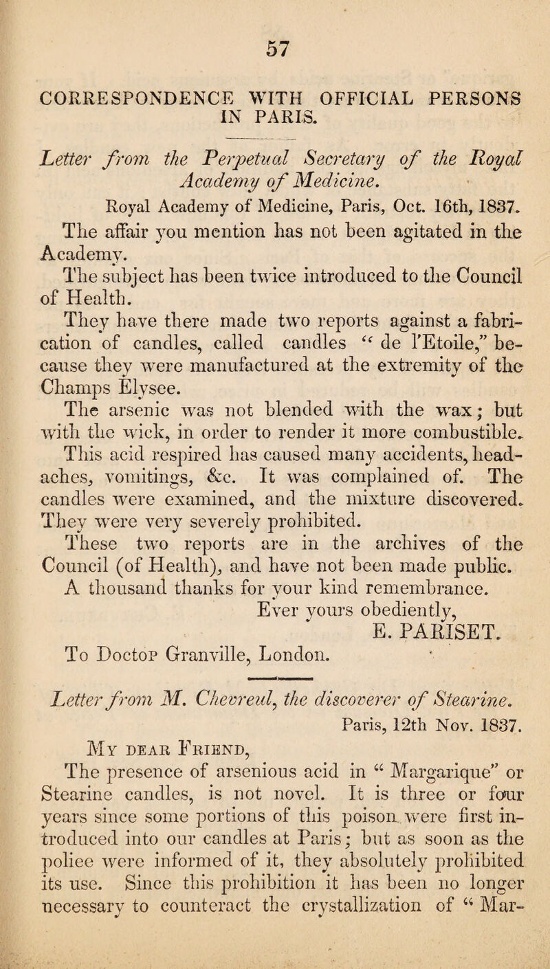 CORRESPONDENCE WITH OFFICIAL PERSONS IN PARIS. Letter from the Perpetual Secretary of the Royal Academy of Medicine. Royal Academy of Medicine, Paris, Oct. 16th, 1837. The affair you mention has not been agitated in the Academy. The subject has been twice introduced to the Council of Health. They have there made two reports against a fabri¬ cation of candles, called candles “ de l’Etoile,” be¬ cause they were manufactured at the extremity of the Champs Elysee. The arsenic was not blended with the W'ax; but with the wick, in order to render it more combustible. This acid respired has caused many accidents, head¬ aches, vomitings, &c. It was complained of. The candles were examined, and the mixture discovered. They were very severely prohibited. These two reports are in the archives of the Council (of Health), and have not been made public. A thousand thanks for your kind remembrance. Ever yours obediently, E. PARISET. To Doctor Granville, London. Letter from M. Chevreul, the discoverer of Stearine. Paris, 12th Nov. 1837. My dear Friend, The presence of arsenious acid in 44 Margarique” or Stearine candles, is not novel. It is three or four years since some portions of this poison were first in¬ troduced into our candles at Paris; but as soon as the poliee were informed of it, they absolutely prohibited its use. Since this prohibition it has been no longer necessary to counteract the crystallization of 44 Mar-