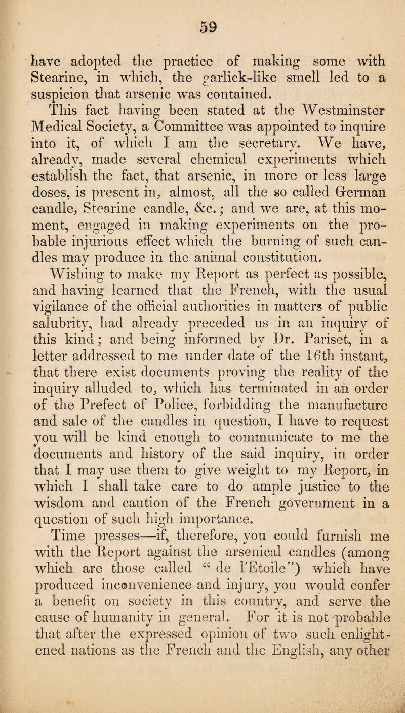 have adopted the practice of making some with Stearine, in which, the garlick-like smell led to a suspicion that arsenic was contained. This fact having been stated at the Westminster Medical Society, a Committee was appointed to inquire into it, of which I am the secretary. We have, already, made several chemical experiments which establish the fact, that arsenic, in more or less large doses, is present in, almost, all the so called German candle, Stearine candle, &c.; and we are, at this mo¬ ment, engaged in making experiments on the pro¬ bable injurious effect which the burning of such can¬ dles may produce in the animal constitution. Wishing to make my Report as perfect as possible, and having learned that the French, with the usual vigilance of the official authorities in matters of public salubrity, had alread}^ preceded us in an inquiry of this kind; and being informed by Dr. Pariset, in a letter addressed to me under date of the 16th instant, that there exist documents proving the reality of the inquiry alluded to, which has terminated in an order of the Prefect of Police, forbidding the manufacture and sale of the candles in question, I have to request you will be kind enough to communicate to me the documents and history of the said inquiry, in order that I may use them to give weight to my Report, in which I shall take care to do ample justice to the wisdom and caution of the French government in a question of such high importance. Time presses—if, therefore, you could furnish me with the Report against the arsenical candles (among which are those called “ de l’Etoile”) which have produced inconvenience and injury, you would confer a benefit on society in this country, and serve the * * ' cause of humanity in general. For it is not probable that after the expressed opinion of two such enlight¬ ened nations as the French and the English, any other