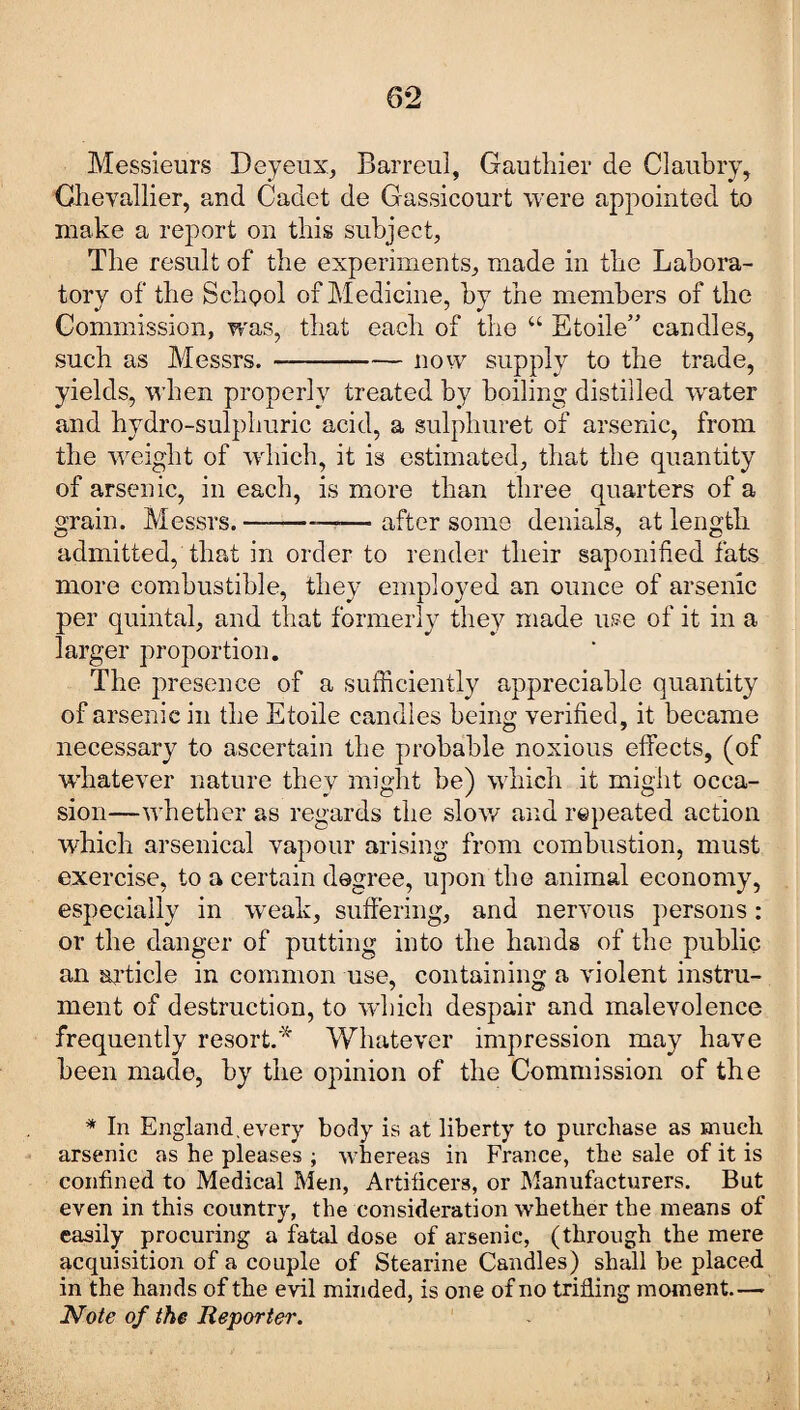 Messieurs Deyeux, Barreul, Gauthier de Claubry, Chevallier, and Cadet de Gassicourt were appointed to make a report on this subject, The result of the experiments, made in the Labora¬ tory of the School of Medicine, by the members of the Commission, was, that each of the “ Etoile” candles, such as Messrs. --now supply to the trade, yields, when properly treated by boiling distilled wrater and hydro-sulphuric acid, a sulphuret of arsenic, from the weight of which, it is estimated, that the quantity of arsenic, in each, is more than three quarters of a grain. Messrs.—--—after some denials, at length admitted, that in order to render their saponified fats more combustible, they employed an ounce of arsenic per quintal, and that formerly they made use of it in a larger proportion. The presence of a sufficiently appreciable quantity of arsenic in the Etoile candles being verified, it became necessary to ascertain the probable noxious effects, (of whatever nature they might he) which it might occa¬ sion—whether as regards the slow and repeated action which arsenical vapour arising from combustion, must exercise, to a certain degree, upon the animal economy, especially in weak, suffering, and nervous persons: or the danger of putting into the hands of the public an article in common use, containing a violent instru¬ ment of destruction, to which despair and malevolence frequently resort.* Whatever impression may have been made, by the opinion of the Commission of the * In England.every body is at liberty to purchase as much arsenic as he pleases ; whereas in France, the sale of it is confined to Medical Men, Artificers, or Manufacturers. But even in this country, the consideration whether the means of easily procuring a fatal dose of arsenic, (through the mere acquisition of a couple of Stearine Candles) shall be placed in the hands of the evil minded, is one of no trilling moment.— Note of the Reporter.