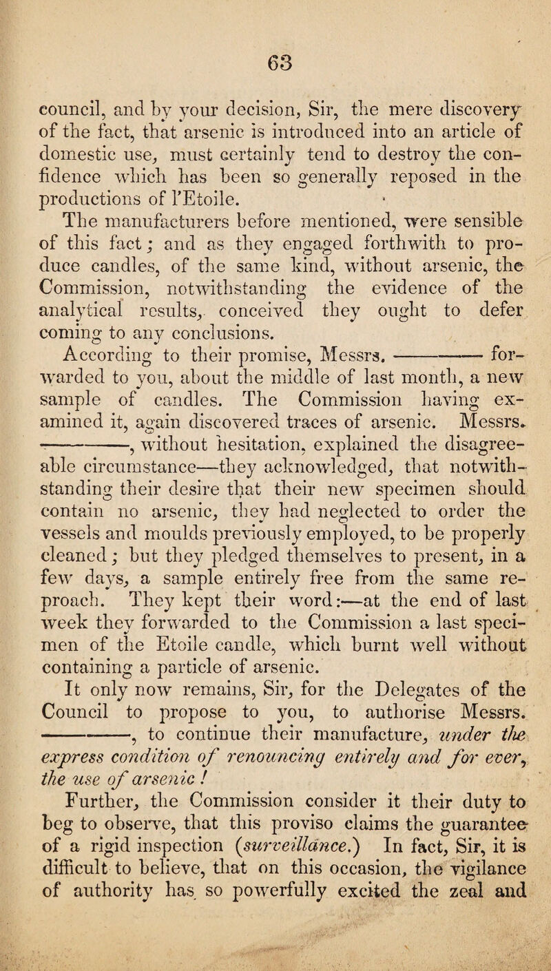 council, and by your decision, Sir, the mere discovery of the fact, that arsenic is introduced into an article of domestic use, must certainly tend to destroy the con¬ fidence which has been so generally reposed in the productions of l’Etoile. The manufacturers before mentioned, were sensible of this fact; and as they engaged forthwith to pro¬ duce candles, of the same kind, without arsenic, the Commission, notwithstanding the evidence of the analytical results, conceived they ought to defer coming to any conclusions. According to their promise, Messrs.-for¬ warded to you, about the middle of last month, a new sample of candles. The Commission having ex¬ amined it, again discovered traces of arsenic. Messrs* --, without hesitation, explained the disagree¬ able circumstance—they acknowledged, that notwith¬ standing their desire that their new specimen should contain no arsenic, they had neglected to order the vessels and moulds previously employed, to be properly cleaned; but they pledged themselves to present, in a few days, a sample entirely free from the same re¬ proach. They kept their word:—at the end of last week they forwarded to the Commission a last speci¬ men of the Etoile candle, which burnt well without containing a particle of arsenic. It only now remains, Sir, for the Delegates of the Council to propose to you, to authorise Messrs. -, to continue their manufacture, under the express condition of renouncing entirely and for ever, the use of arsenic ! Further, the Commission consider it their duty to beg to observe, that this proviso claims the guarantee of a rigid inspection (surveillance.) In fact, Sir, it is difficult to believe, that on this occasion, the vigilance of authority has so powerfully excited the zeal and