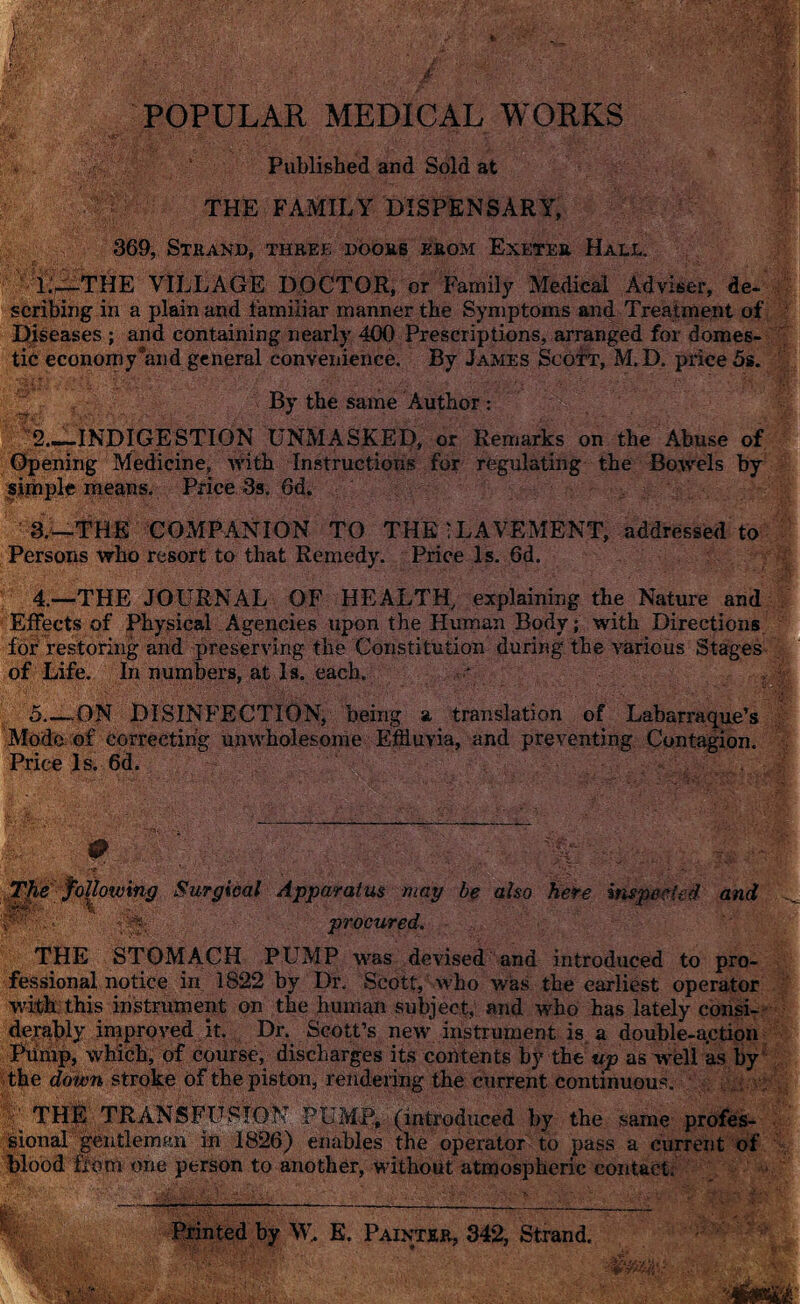 POPULAR MEDICAL WORKS Published and Sold at THE FAMILY DISPENSARY, 369, Strand, three doors erom Exeter Hall. 1. -—-THE VILLAGE DOCTOR, or Family Medical Adviser, de¬ scribing in a plain and familiar manner the Symptoms and Treatment of Diseases ; and containing nearly 400 Prescriptions, arranged for domes¬ tic economy’and general convenience. By James Scott, M.D. price 5s. By the same Author : 2. —INDIGESTION UNMASKED, or Remarks on the Abuse of Opening Medicine, with Instructions for regulating the Bowels by sithple means. Price 3s. 6d. ' 3.—THE COMPANION TO THE'LAVEMENT, addressed to Persons who resort to that Remedy. Price Is. 6d. 4.—THE JOURNAL OF HEALTH, explaining the Nature and Effects of Physical Agencies upon the Human Body; with Directions for restoring and preserving the Constitution during the various Stages of Life. In numbers, at Is. each. 5_ON DISINFECTION, being a translation of Labarraque’s Mode of correcting unwholesome Effluvia, and preventing Contagion. Price Is. 6d. The following Surgical Apparatus may be also here inspected and P'' ■ ■ procured. THE STOMACH PUMP was devised and introduced to pro¬ fessional notice in 1822 by Dr. Scott, who was the earliest operator with this instrument on the human subject, and who has lately consi¬ derably improved it. Dr. Scott’s new instrument is. a double-action Pump, which, of course, discharges its contents by the up as well as by the down stroke of the piston, rendering the current continuous. THE TRANSFUSION PUMP, (introduced by the same profes¬ sional gentleman in 1826) enables the operator to pass a current of blood from one person to another, without atmospheric contact. Printed by W, E. Painter, 342, Strand.