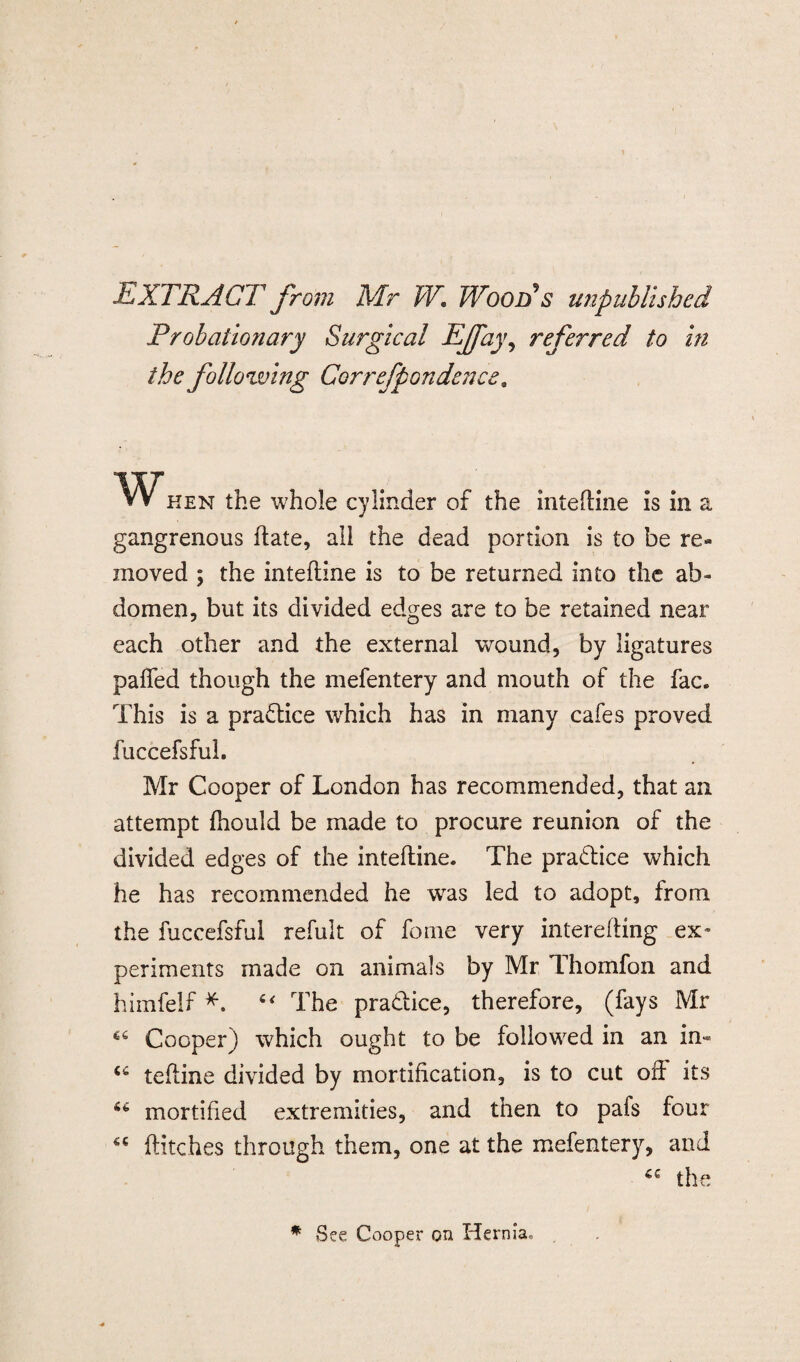 EXTRACT from Mr W. Wood's unpublished Probationary Surgical EJfay, referred to hi the following Correfpondence. hen the whole cylinder of the intedine is in a gangrenous date, all the dead portion is to be re¬ moved ; the intefline is to be returned into the ab¬ domen, but its divided edges are to be retained near each other and the external wound, by ligatures palled though the mefentery and mouth of the fac. This is a practice which has in many cafes proved fuccefsful. Mr Cooper of London has recommended, that an attempt Ihould be made to procure reunion of the divided edges of the inteftine. The pradice which he has recommended he wTas led to adopt, from the fuccefsful refult of fome very interefling ex¬ periments made on animals by Mr Thomfon and himfelf *. The pradice, therefore, (fays Mr 46 Cooper) which ought to be followed in an in- tefline divided by mortification, is to cut oft its 46 mortified extremities, and then to pafs four flitches through them, one at the mefentery, and the * See Cooper on Hernia,