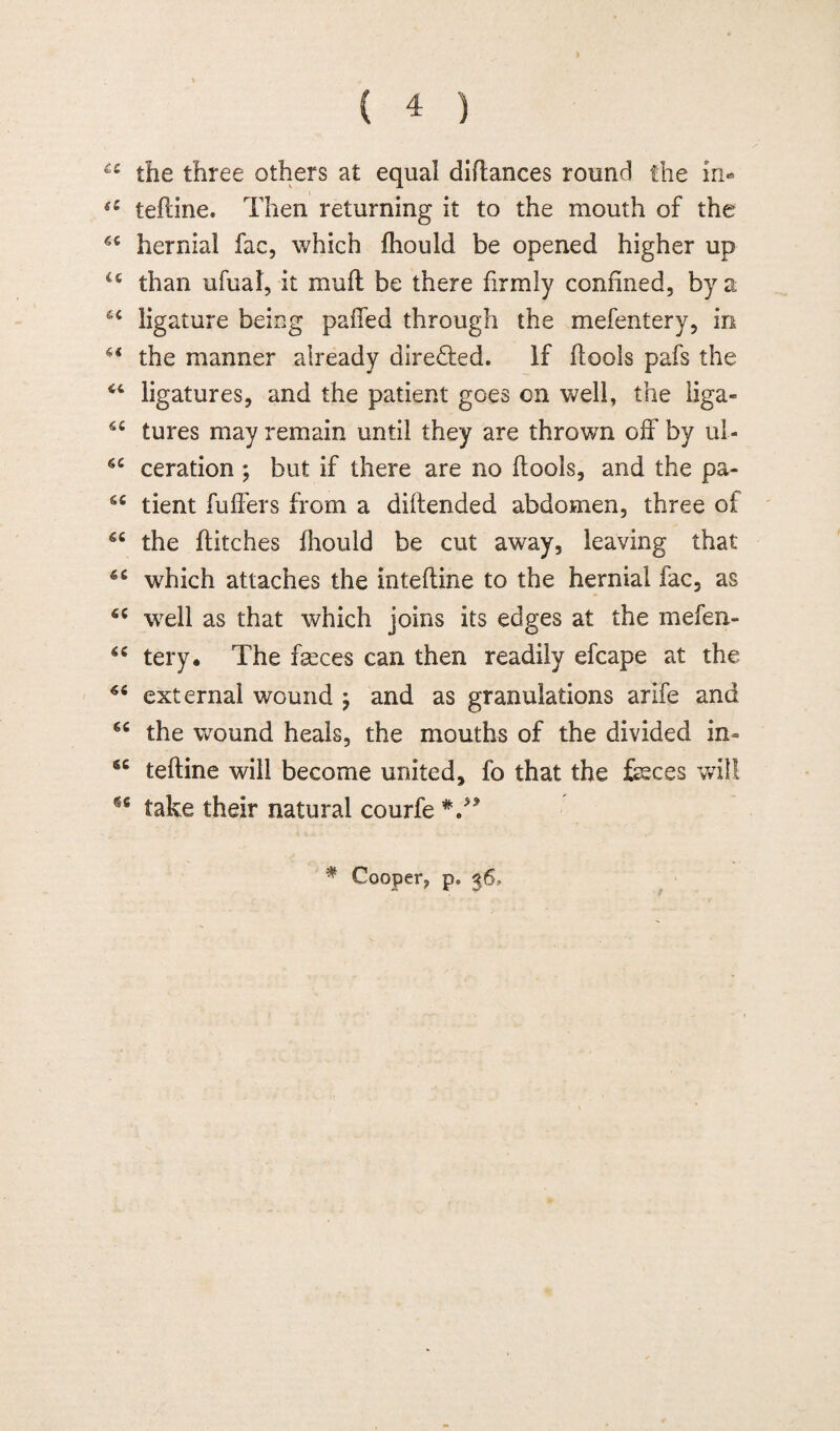 ££ the three others at equal diftances round the in- ec teftine. Then returning it to the mouth of the hernial fac, which fhould be opened higher up u than ufual, it mull be there firmly confined, by a 64 ligature being paffed through the mefentery, in the manner already direded. if flools pafs the “ ligatures, and the patient goes on well, the liga- tures may remain until they are thrown off by ul- ceration ; but if there are no flools, and the pa- tient fuffers from a diilended abdomen, three of the flitches fhould be cut away, leaving that which attaches the in teftine to the hernial fac, as well as that which joins its edges at the mefen- tery. The fseces can then readily efcape at the 66 external wound 7 and as granulations arife and 64 the wound heals, the mouths of the divided in- teftine will become united, fo that the feces will 66 take their natural courfe V* * Cooper, pe 36,